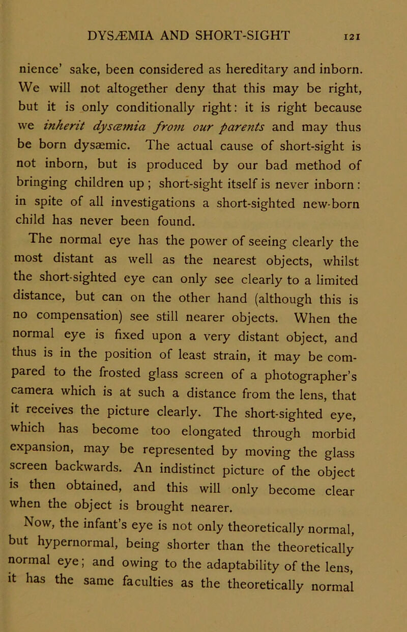 nience’ sake, been considered as hereditary and inborn. We will not altogether deny that this may be right, but it is only conditionally right: it is right because we inherit dyscemia from our parents and may thus be born dysaemic. The actual cause of short-sight is not inborn, but is produced by our bad method of bringing children up ; short-sight itself is never inborn : in spite of all investigations a short-sighted new-born child has never been found. The normal eye has the power of seeing clearly the most distant as well as the nearest objects, whilst the short-sighted eye can only see clearly to a limited distance, but can on the other hand (although this is no compensation) see still nearer objects. When the normal eye is fixed upon a very distant object, and thus is in the position of least strain, it may be com- pared to the frosted glass screen of a photographer’s camera which is at such a distance from the lens, that it receives the picture clearly. The short-sighted eye, which has become too elongated through morbid expansion, may be represented by moving the glass screen backwards. An indistinct picture of the object is then obtained, and this will only become clear when the object is brought nearer. Now, the infant’s eye is not only theoretically normal, but hypernormal, being shorter than the theoretically normal eye; and owing to the adaptability of the lens, it has the same faculties as the theoretically normal
