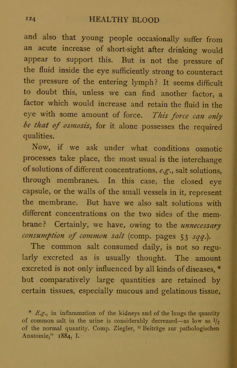and also that young people occasionally suffer from an acute increase of short-sight after drinking would appear to support this. But is not the pressure of the fluid inside the eye sufflciently strong to counteract the pressure of the entering lymph? It seems difficult to doubt this, unless we can find another factor, a factor which would increase and retain the fluid in the eye with some amount of force. This force can only be that of osmosis, for it alone possesses the required qualities. Now, if we ask under what conditions osmotic processes take place, the most usual is the interchange of Solutions of different concentrations, e.g., salt Solutions, through membranes. In this case, the closed eye capsule, or the walls of the small vessels in it, represent the membrane. But have we also salt Solutions with different concentrations on the two sides of the mem- brane? Certainly, we have, owing to the unnecessary consumption of common salt (comp, pages 53 sqq.). The common salt consumed daily, is not so regu- larly excreted as is usually thought. The amount excreted is not only influenced by all kinds of diseases, * but comparatively large quantities are retained by certain tissues, especially mucous and gelatinous tissue, * E.gn in inflammation of the kidneys and of the lungs the quantity of common salt in the urine is considerably decreased—as low as of the normal quantity. Comp. Ziegler, “ Beiträge zur pathologischen Anatomie,” 1884, I.