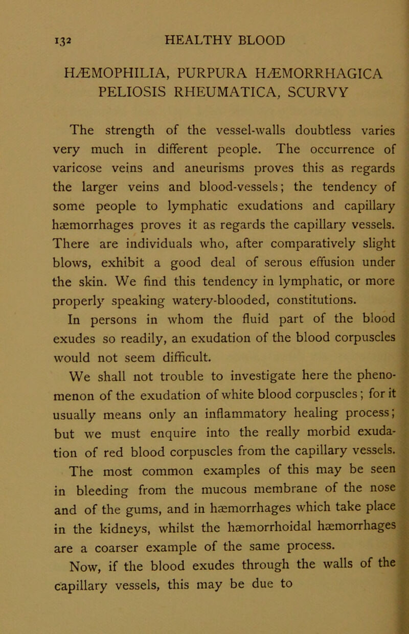 HÄMOPHILIA, PURPURA HÄMORRHAGICA PELIOSIS RHEUMATICA, SCURVY The strength of the vessel-walls doubtless varies very much in different people. The occurrence of varicose veins and aneurisms proves this as regards the larger veins and blood-vessels; the tendency of some people to lymphatic exudations and capillary haemorrhages proves it as regards the capillary vessels. There are individuals who, after comparatively slight blows, exhibit a good deal of serous effusion under the skin. We find this tendency in lymphatic, or more properly speaking watery-blooded, constitutions. In persons in whom the fluid part of the blood exudes so readily, an exudation of the blood corpuscles would not seem difficult. We shall not trouble to investigate here the pheno- menon of the exudation of white blood corpuscles; for it usually means only an inflammatory healing process; but we must enquire into the really morbid exuda- tion of red blood corpuscles from the capillary vessels. The most common examples of this may be seen in bleeding from the mucous membrane of the nose and of the gums, and in haemorrhages which take place in the kidneys, whilst the haemorrhoidal haemorrhages are a coarser example of the same process. Now, if the blood exudes through the walls of the capillary vessels, this may be due to