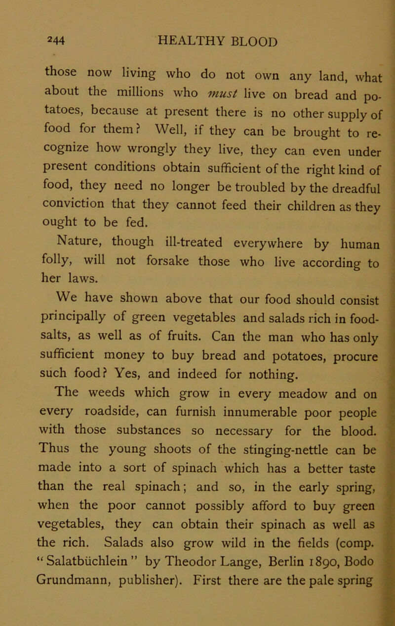those now living who do not own any Und, what about the millions who must live on bread and po- tatoes, because at present there is no other supply of food for them? Well, if they can be brought to re- cognize how wrongly they live, they can even under present conditions obtain sufficient ofthe right kind of food, they need no longer be troubled by the dreadful conviction that they cannot feed their children as they ought to be fed. Nature, though ill-treated everywhere by human folly, will not forsake those who live according to her laws. We have shown above that our food should consist principally of green vegetables and salads rieh in food- salts, as well as of fruits. Can the man who has only sufficient money to buy bread and potatoes, procure such food? Yes, and indeed for nothing. The weeds which grow in every meadow and on every roadside, can furnish innumerable poor people with those substances so necessary for the blood. Thus the young shoots of the stinging-nettle can be made into a sort of spinach which has a better taste than the real spinach; and so, in the early spring, when the poor cannot possibly afiford to buy green vegetables, they can obtain their spinach as well as the rieh. Salads also grow wild in the fields (comp. “ Salatbüchlein ” by Theodor Lange, Berlin 1890, Bodo Grundmann, publisher). First there are the pale spring