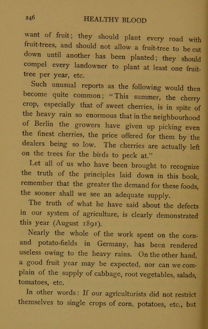 want of fruit, they should plant every road with fruit-trees, and should not allow a fruit-tree to be cut down until another has been planted; they should compel every landowner to plant at least one fruit- tree per year, etc. Such unusual reports as the following would then become quite common; “This summer, the cherry crop, especially that of sweet cherries, is in spite of the heavy rain so enormous that in the neighbourhood of Berlin the growers have given up picking even the finest cherries, the price offered for them by the dealers being so low. The cherries are actually left on the trees for the birds to peck at.” Let all of us who have been brought to recognize the truth of the principles laid down in this book, remember that the greater the demand for these foods, the sooner shall we see an adequate supply. The truth of what he have said about the defects in our System of agriculture, is clearly demonstrated this year (August 1891). Nearly the whole of the work spent on the corn- and potato-fields in Germany, has been rendered useless owing to the heavy rains. On the other hand, a good fruit year may be expected, nor can we com- plain of the supply of cabbage, root vegetables, salads, tomatoes, etc. In other words: If our agriculturists did not restrict themselves to single crops of corn, potatoes, etc., but