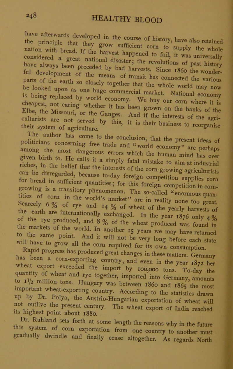 in ,he rne x-rÄ TLtr^ir--* ä^fir^rF^“ S“- - - ää-j: cuiLuiists are not served bv fhic ic *1. • 1 ® .heir System ot agricuYtZ. ’ “ “ 'h',r b“smess *° The author ltas come to the conclusioo, that the present ideas of politicians concerning free trade and «worid economy» are pe“ aos ÄZrrrrerrors ,’hich ,he i— ricltes t ftfbeheft S:mply *» “™ •• industrial ricnes, in the belief that the interests of the corn-growing agriculturkt. fo” brLdTn^uff*-’ because ,to’day foreign competition supplies corn „ bread m sufficient quantihes; for this foreign competition in corn- growmg iS a transitory phenomenon. The so-called «enormous quan- Welv dT ’e W'H'S mte” “ > rali«y »one Zp.“ , y . f rye and J4 % of wheat of the yearly harvests of ie earth are international^ exchanged. In the year 1876 only 4°/o of the rye produced, and 8 % of the wheat produced was found in he markets of the world. In another ,S years we may have re um d to the same pomt. And it will not be very long before each state Ratidn gl'0W,a11 th? COrn recluired for its own consumption. haf been a^658 ^ *** ChanSeS in the!* Gatters. Germany has been a com-exportmg country, and even in the year 1872 hlr wheat export exceeded the import by ,00,000 ton/ To-day the q an ity of wheat and rye together, imported into Germany, amounts to k milhon tons. Hungary was between 1860 and 1865 the most important wheat-exporting country. According to the statistics drawn not outlfv ^ Austrio-Hungarian exportation of wheat will not ouüive the present Century. The wheat export of India reached Us highest point about 1880. Dr. Ruhland sets forth at some length the reasons why in the future this System of com exportation from one country to another must gradually dwindle and finally cease altogether. As regards North