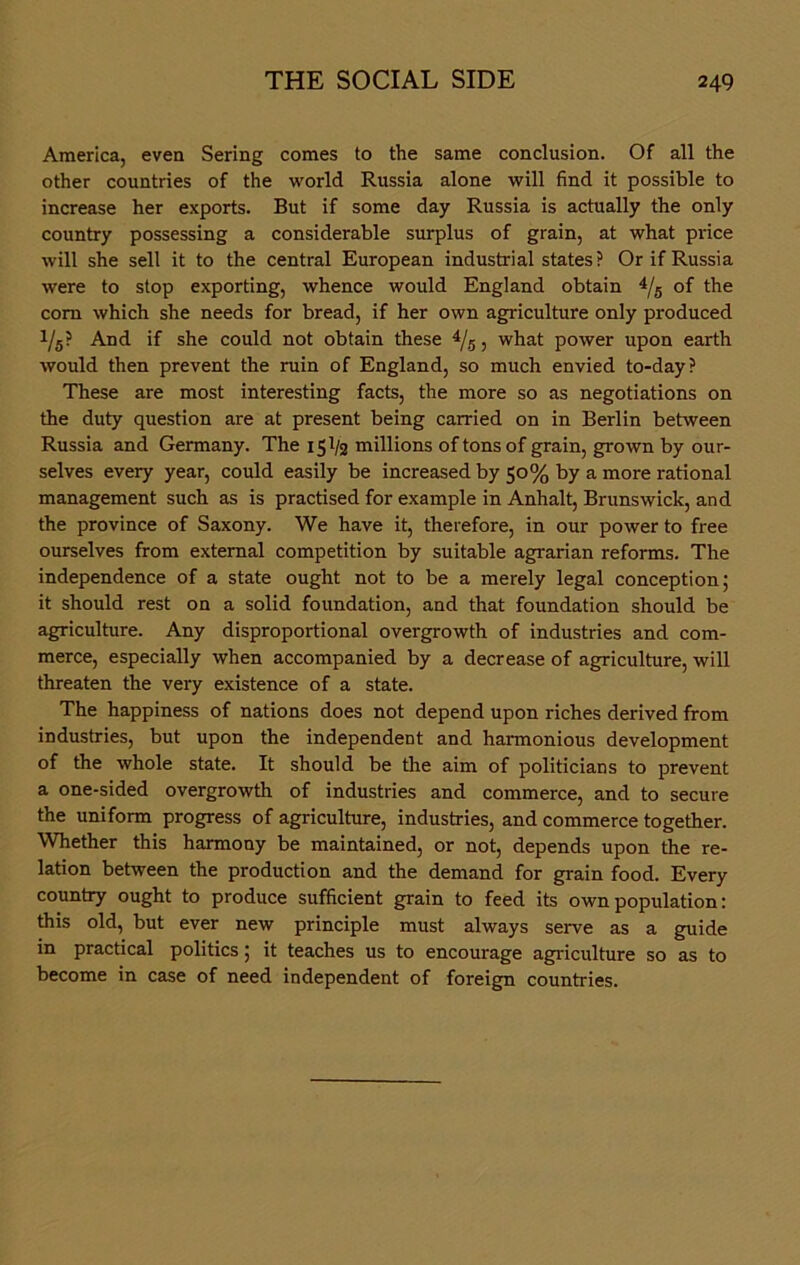 America, even Sering comes to the same conclusion. Of all the other countries of the worid Russia alone will find it possible to increase her exports. But if some day Russia is actually the only country possessing a considerable surplus of grain, at what price will she seil it to the central European industrial States? Orif Russia were to stop exporting, whence would England obtain 4/5 of the com which she needs for bread, if her own agriculture only produced 1/5? And if she could not obtain these 4/5, what power upon earth would then prevent the ruin of England, so much envied to-day? These are most interesting facts, the more so as negotiations on the duty question are at present being carried on in Berlin between Russia and Germany. The 151/2 millions oftonsof grain, grown by our- selves every year, could easily be increased by 50% by a more rational management such as is practised for example in Anhalt, Brunswick, and the province of Saxony. We have it, therefore, in our power to free ourselves from external competition by suitable agrarian reforms. The independence of a state ought not to be a merely legal conception; it should rest on a solid foundation, and that foundation should be agriculture. Any disproportional overgrowth of industries and com- merce, especially when accompanied by a decrease of agriculture, will threaten the very existence of a state. The happiness of nations does not depend upon riches derived from industries, but upon the independent and harmonious development of the whole state. It should be the aim of politicians to prevent a one-sided overgrowth of industries and commerce, and to secure the uniform progress of agriculture, industries, and commerce together. Whether this harmony be maintained, or not, depends upon the re- lation between the production and the demand for grain food. Every country ought to produce sufficient grain to feed its own population: this old, but ever new principle must always serve as a guide in practical politics; it teaches us to encourage agriculture so as to become in case of need independent of foreign countries.