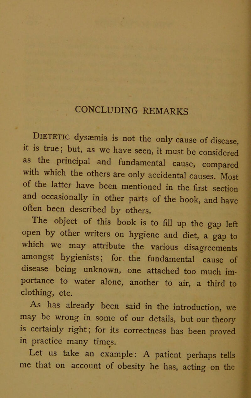 Dietetic dysasmia is not the only cause of disease, it is true; but, as we have seen, it must be considered as the principal and fundamental cause, compared with which the others are only accidental causes. Most of the latter have been mentioned in the first section and occasionally in other parts of the book, and have often been described by others. The object of this book is to fill up the gap left open by other writers on hygiene and diet, a gap to which we may attribute the various disagreements amongst hygienists; for the fundamental cause of disease being unknown, one attached too much im- portance to water alone, another to air, a third to clothing, etc. As has already been said in the introduction, we may be wrong in some of our details, but our theory is certainly right; for its correctness has been proved in practice many times. Let us take an example: A patient perhaps teils me that on account of obesity he has, acting on the