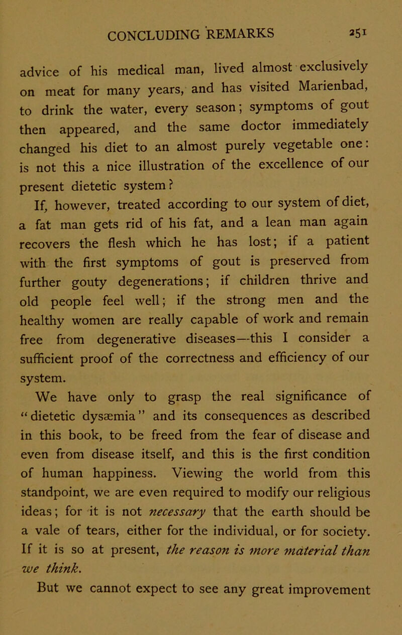 advice of his medical man, lived almost exclusively on meat for many years, and has visited Marienbad, to drink the water, every season; Symptoms of gout then appeared, and the same doctor immediately changed his diet to an almost purely vegetable one: is not this a nice illustration of the excellence of our present dietetic System? If, however, treated according to our System ofdiet, a fat man gets rid of his fat, and a lean man again recovers the flesh which he has lost; if a patient with the first Symptoms of gout is preserved from further gouty degenerations; if children thrive and old people feel well; if the strong men and the healthy women are really capable of work and remain free from degenerative diseases—this I consider a sufficient proof of the correctness and efficiency of our System. We have only to grasp the real significance of “dietetic dysaemia” and its consequences as described in this book, to be freed from the fear of disease and even from disease itself, and this is the first condition of human happiness. Viewing the world from this standpoint, we are even required to modify our religious ideas; for it is not necessary that the earth should be a vale of tears, either for the individual, or for society. If it is so at present, the reason is more material than we think. But we cannot expect to see any great improvement
