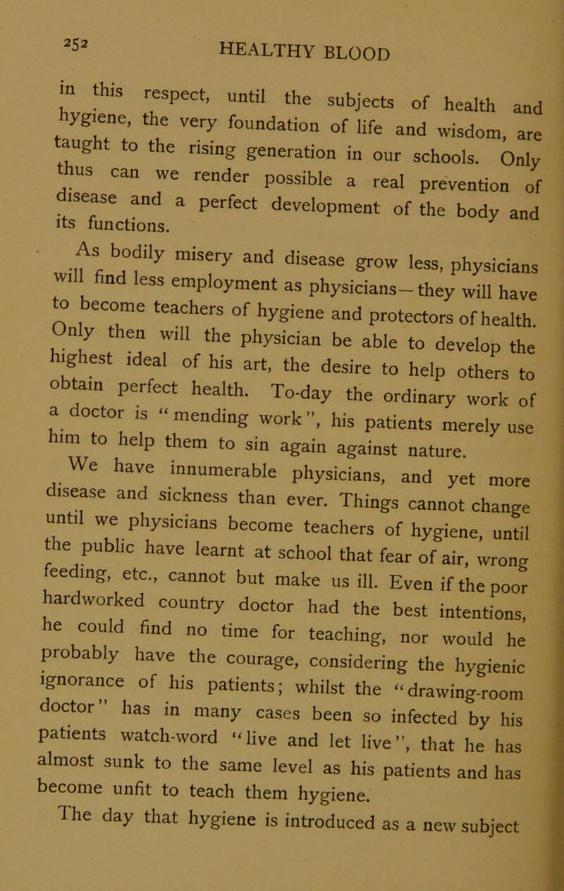 in this respect, until the subjects of health and iyg.ene, the very foundation of life and wisdom, are taugh. to the rising generation in our schools. Only hus can we render possible a real prevention of disease and a perfect development of the body and its functions. As bodily misery and disease grow less, physicians will find less employment as physicians-they will have . GC°me teachers of hygiene and protectors of health. Only then will the physician be able to develop the ■ghest ideal of his art, the desire to help others to obtain perfect health. To-day the ordinary work of a doctor is “mending work”, his patients merely use him to help them to sin again against nature. We have innumerable physicians, and yet more disease and sickness than ever. Things cannot change until we physicians become teachers of hygiene, until the public have learnt at school that fear of air, wrong feeding, etc., cannot but make us ill. Even if thepoor hardworked country doctor had the best intentions, he could find no time for teaching, nor would he probably have the courage, considering the hygienic ignorance of his patients; whilst the “ drawing-room doctor” has in many cases been so infected by his patients watch-word “live and let live”, that he has almost sunk to the same level as his patients and has become unfit to teach them hygiene. The day that hygiene is introduced as a new subject