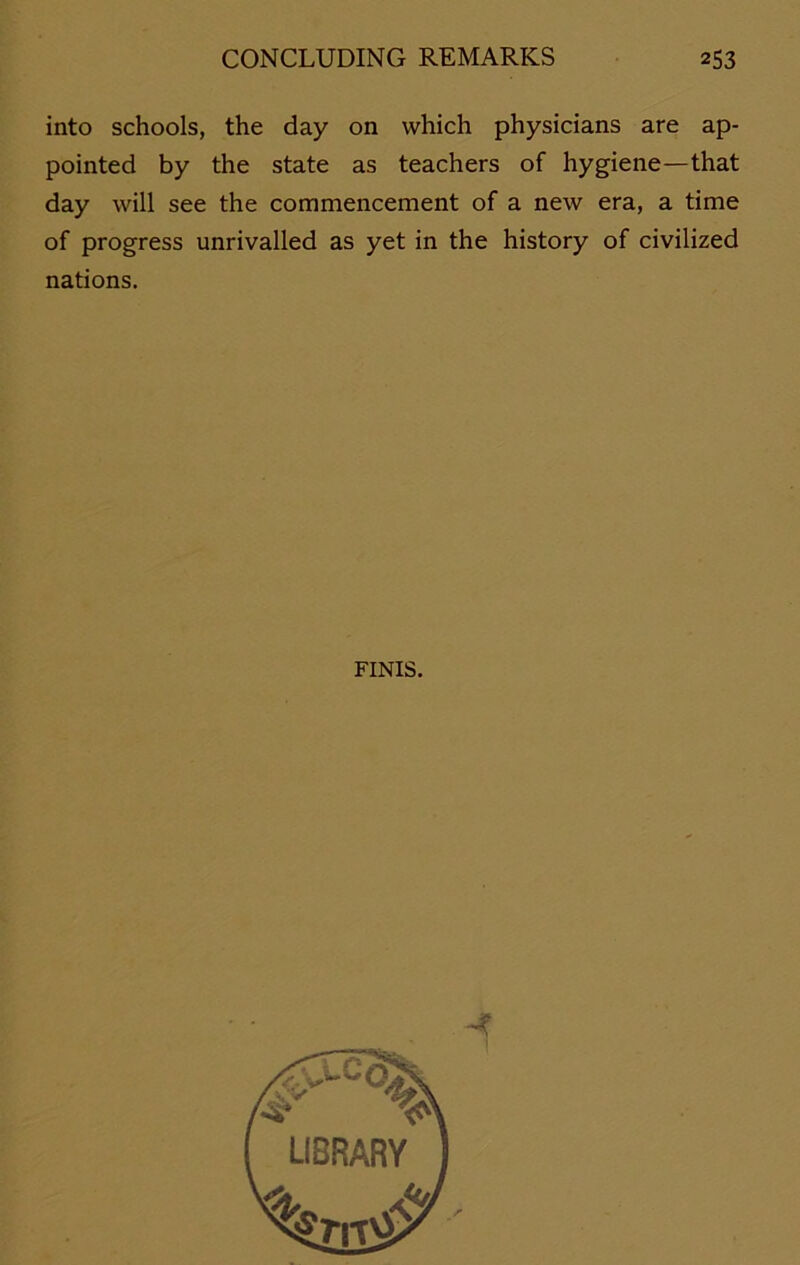 into schools, the day on which physicians are ap- pointed by the state as teachers of hygiene—that day will see the commencement of a new era, a time of progress unrivalled as yet in the history of civilized nations. FINIS.