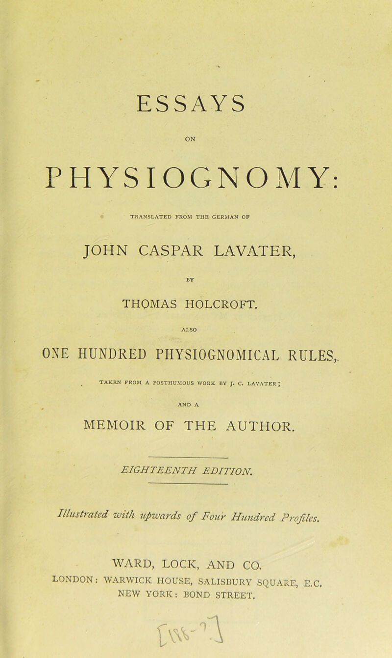 ESSAYS ON PHYSIOGNOMY: TRANSLATED FROM THE GERMAN OF JOHN CASPAR LAVATER, BY THOMAS HOLCROFT. ALSO ONE HUNDRED PHYSIOGNOMICAL RULES,. TAKEN FROM A POSTHUMOUS WORK BY J. C. LAVATER J AND A MEMOIR OF THE AUTHOR. EIGHTEENTH EDITION. Illustrated with upwards of Four Hundred Profiles. WARD, LOCK, AND CO. LONDON: WARWICK HOUSE, SALISBURY SQUARE, E.C. NEW YORK: BOND STREET.