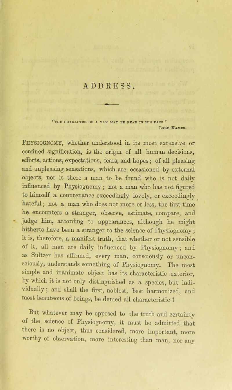 ADDRESS. “the character op a man mat be read in his pace.” Lord Kames. Physiognomy, whether understood in its most extensive or confined signification, is the origin of all human decisions, efforts, actions, expectations, fears, and hopes; of all pleasing and unpleasing sensations, which are occasioned by external objects, nor is there a man to be found who is not daily influenced by Physiognomy ; not a man who has not figured to himself a countenance exceedingly lovely, or exceedingly hateful; not a man who does not more or less, the first time he encounters a stranger, observe, estimate, compare, and ' judge him, according to appearances, although he might hitherto have been a stranger to the science of Physiognomy; it is, therefore, a manifest truth, that whether or not sensible of it, all men are daily influenced by Physiognomy; and as Sultzer has affirmed, every man, consciously or uncon- sciously, understands something of Physiognomy. The most simple and inanimate object has its characteristic exterior, by which it is not only distinguished as a species, but indi- vidually ; and shall the first, noblest, best harmonized, and most beauteous of beings, be denied all characteristic ? But whatever may be opposed to the truth and certainty of the science of Physiognomy, it must be admitted that there is no object, thus considered, more important, more worthy of observation, more interesting than man, nor any