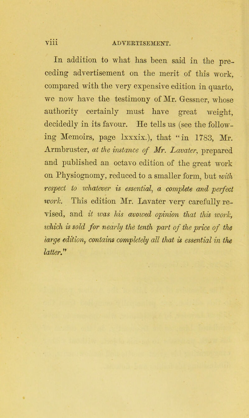 In addition to wliat has been said in the pre- ceding advertisement on the merit of this work, compared with the very expensive edition in quarto, we now have the testimony of Mr. Gessner, whose authority certainly must have great weight, decidedly in its favour. He tells us (see the follow- ing Memoirs, page lxxxix.), that “in 1783, Mr. Armbruster, at the instance of Mr. Lavater, prepared and published an octavo edition of the great work on Physiognomy, reduced to a smaller form, but with respect to whatever is essential, a complete and perfect work. This edition Mr. Lavater very carefully re- vised, and it ivas his avoived opinion that this work, which is sold for nearly the tenth part of the price of the large edition, contains completely all that is essential in the latter