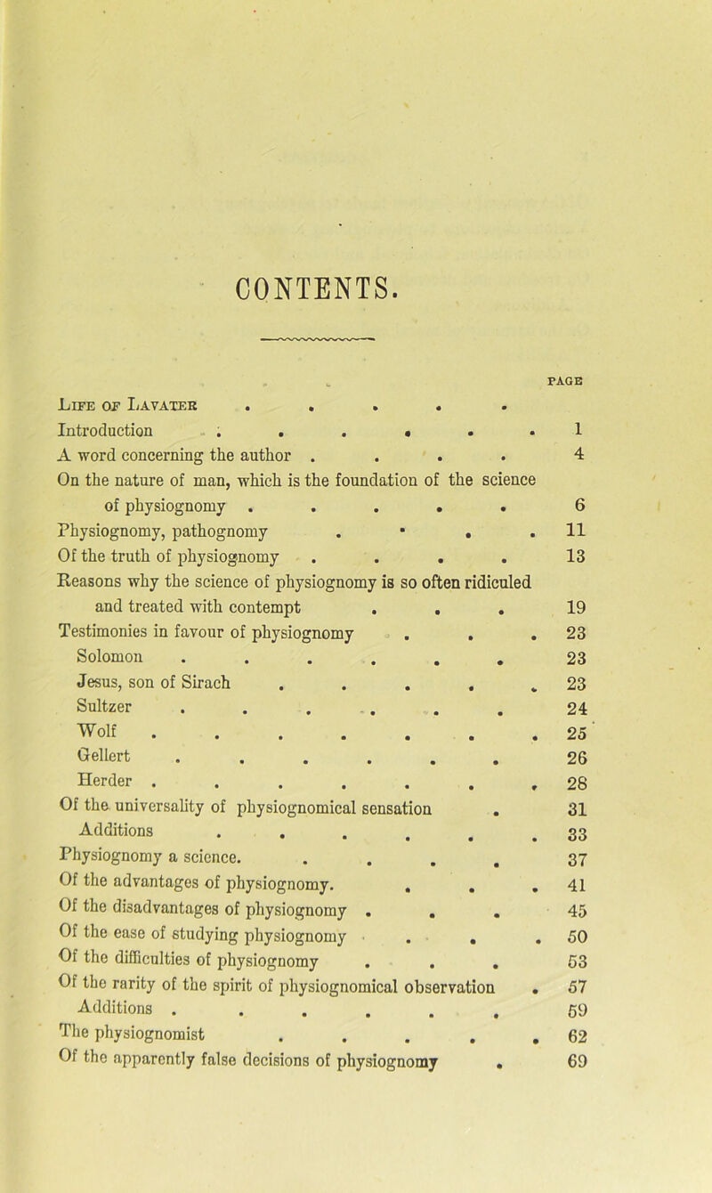 CONTENTS. Life of Lavater ..... Introduction ...••• A word concerning the author .... On the nature of man, which is the foundation of the science of physiognomy ..... Physiognomy, pathognomy . • . . Of the truth of physiognomy .... Reasons why the science of physiognomy is so often ridiculed and treated with contempt . . Testimonies in favour of physiognomy . . Solomon ...... Jesus, son of Sirach .... Sultzer ...... Wolf ...... Gellert ...... Herder ...... Of the universality of physiognomical sensation . Additions . . . . . Physiognomy a science. .... Of the advantages of physiognomy. . Of the disadvantages of physiognomy ... Of the ease of studying physiognomy . . Of the difficulties of physiognomy . . . Of the rarity of the spirit of physiognomical observation Additions . ..... The physiognomist .... Of the apparently false decisions of physiognomy . PAGE 1 4 6 11 13 19 23 23 23 24 25 26 28 31 33 37 41 45 50 53 57 59 62 69