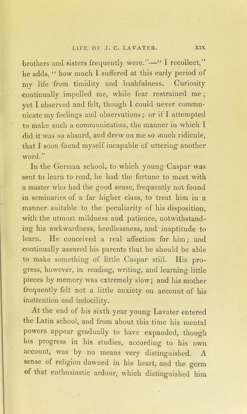 brothers and sisters frequently were.”—“ I recollect,” he adds, “ how much I suffered at this early period of my life from timidity and bashfulness. Curiosity continually impelled me, while fear restrained me; yet I observed and felt, though I could never commu- nicate my feelings and observations ; or if I attempted to make such a communication, the manner in which I did it was so absurd, and drew on me so much ridicule, that I soon found myself incapable of uttering another word.” In the German school, to which young Caspar was sent to learn to read, he had the fortune to meet with a master who had the good sense, frequently not found in seminaries of a far higher class, to treat him in a manner suitable to the peculiarity of his disposition, with the utmost mildness and patience, notwithstand- ing his awkwardness, heedlessness, and inaptitude to learn. He conceived a real affection for him; and continually assured his parents that he should be able to make something of little Caspar still. His pro- gress, however, in reading, writing, and learning little pieces by memory was extremely slow; and his mother frequently felt not a little anxiety on account of his inattention and indocility. At the end of his sixth year young Lavater entered the Latin school, and from about this time his mental powers appear gradually to have expanded, though his progress in his studies, according to his own account, was by no means very distinguished. A sense of religion dawned in his heart, and the germ of that enthusiastic ardour, which distinguished him