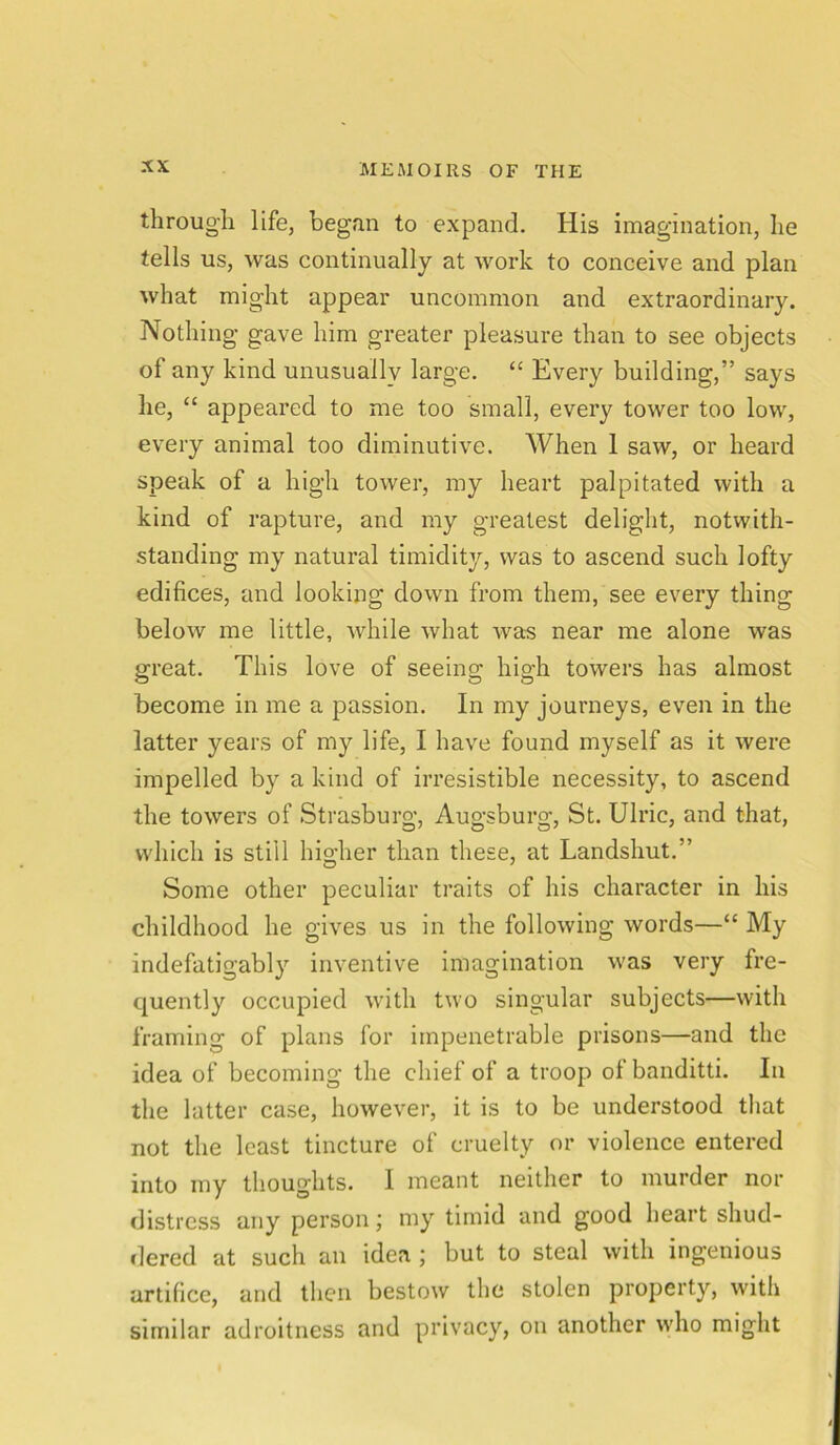 through life, began to expand. His imagination, he tells us, was continually at work to conceive and plan what might appear uncommon and extraordinary. Nothing gave him greater pleasure than to see objects of any kind unusually large. “ Every building,” says he, “ appeared to me too small, every tower too low, every animal too diminutive. When 1 saw, or heard speak of a high tower, my heart palpitated with a kind of rapture, and my greatest delight, notwith- standing my natural timidity, was to ascend such lofty edifices, and looking down from them, see every thing below me little, while what was near me alone was great. This love of seeing high towers has almost become in me a passion. In my journeys, even in the latter years of my life, I have found myself as it were impelled by a kind of irresistible necessity, to ascend the towers of Strasburg, Augsburg, St. Ulric, and that, which is still higher than these, at Landshut.” Some other peculiar traits of his character in his childhood he gives us in the following words—“ My indefatigably inventive imagination was very fre- quently occupied with two singular subjects—with framing of plans for impenetrable prisons—and the idea of becoming the chief of a troop of banditti. In the latter case, however, it is to be understood that not the least tincture of cruelty or violence entered into my thoughts. I meant neither to murder nor distress any person; my timid and good heart shud- dered at such an idea ; but to steal with ingenious artifice, and then bestow the stolen property, with similar adroitness and privacy, on another who might