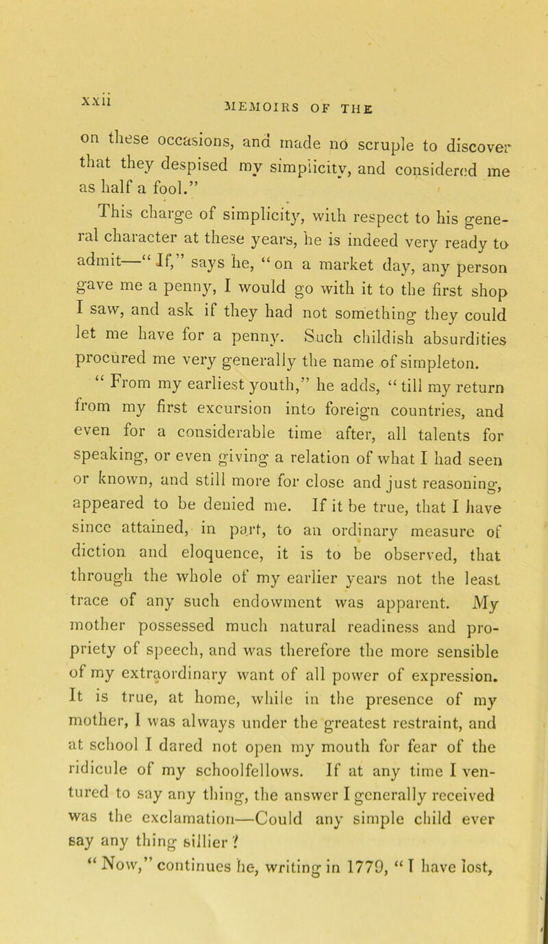 MEMOIRS OF THE on these occasions, and made no scruple to discover that they despised my simplicity, and considered me as half a fool.” This charge of simplicity, with respect to his gene- ral chaiacter at these years, he is indeed very ready to admit If, says he, “on a market day, any person gave me a penny, I would go with it to the first shop I saw, and ask if they had not something they could let me have for a penny. Such childish absurdities procured me very generally the name of simpleton. From my earliest youth,'’ he adds, “till my return from my first excursion into foreign countries, and even for a considerable time after, all talents for speaking, or even giving a relation of what I had seen or known, and still more for close and just reasoning, appeared to be denied me. If it be true, that I have since attained, in part, to an ordinary measure of diction and eloquence, it is to be observed, that through the whole of my earlier years not the least trace of any such endowment was apparent. My mother possessed much natural readiness and pro- priety of speech, and was therefore the more sensible of my extraordinary want of all power of expression. It is true, at home, while in the presence of my mother, I was always under the greatest restraint, and at school I dared not open my mouth for fear of the ridicule of my schoolfellows. If at any time I ven- tured to say any thing, the answer I generally received was the exclamation—Could any simple child ever say any thing sillier '! “ Now,” continues he, writing in 1779, “ I have lost.