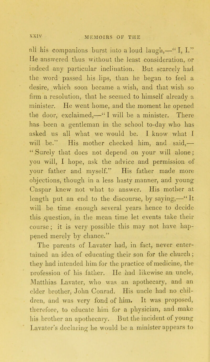 ali his companions burst into aloud laugh,—“I, I.” lie answered thus without the least consideration, or indeed any particular inclination. But scarcely had the word passed his lips, than he began to feel a desire, which soon became a wish, and that wish so firm a resolution, that he seemed to himself already a minister. He went home, and the moment he opened the door, exclaimed,—“ I will be a minister. There has been a gentleman in the school to-day who has asked us all what we would be. I know what I will be/’ His mother checked him, and said,— “ Surely that does not depend on your will alone; you will, I hope, ask the advice and permission of your father and myself.” His father made more objections, though in a less hasty manner, and young Caspar knew not what to answer. His mother at length put an end to the discourse, by saying,—“ It will be time enough several years hence to decide this question, in the mean time let events take their course; it is very possible this may not have hap- pened merely by chance.” The parents of Lavater had, in fact, never enter- tained an idea of educating their son for the church; they had intended him for the practice of medicine, the profession of his father. He had likewise an uncle, Matthias Lavater, who was an apothecary, and an elder brother, John Conrad. His uncle had no chil- dren, and was very fond of him. It was proposed, therefore, to educate him for a physician, and make his brother an apothecary. But the incident of young Lavater’s declaring he would be a minister appears to
