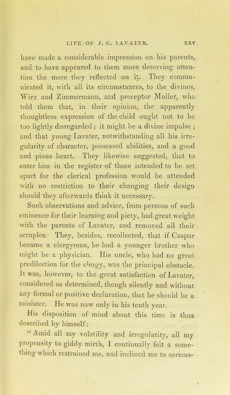 have made a considerable impression on his parents, and to have appeared to them more deserving- atten- tion the more they reflected on it. They commu- nicated it, with all its circumstances, to the divines, Wirz and Zimmermann, and preceptor Muller, who told them that, in their opinion, the apparently thoug'htless expression of the child ought, not to be too lightly disregarded ; it might be a divine impulse ; and that young Lavater, notwithstanding all his irre- gularity of character, possessed abilities, and a good and pious heart. They likewise suggested, that to enter him in the register of those intended to be set apart for the clerical profession would be attended with no restriction to their changing their design should they afterwards think it necessary. Such observations and advice, from persons of such eminence for their learning and piety, had great weight with the parents of Lavater, and removed all their scruples. They, besides, recollected, that if Caspar became a clergyman, he had a younger brother who might be a physician. His uncle, who had no great predilection for the c]ergy, was the principal obstacle. It was, however, to the great satisfaction of Lavater, considered as determined, though silently and without any formal or positive declaration, that he should be a minister. He was now only in his tenth year. His disposition of mind about this time is thus described by himself: “ Amid all my volatility and irregularity, all my propensity to giddy mirth, I continually felt a some- thing which restrained me, and inclined me to serious-