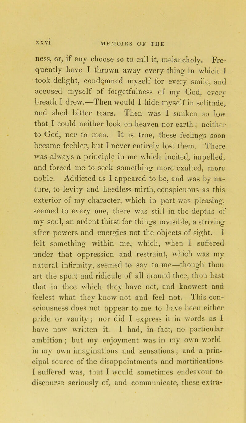 ness, or, if any choose so to call it, melancholy. Fre- quently have I thrown away every thing in which J took delight, condemned myself for every smile, and accused myself of forgetfulness of my God, every breath I drew.—Then would I hide myself in solitude, and shed bitter tears. Then was I sunken so low that I could neither look on heaven nor earth; neither to God, nor to men. It is true, these feelino-s soon became feebler, but I never entirely lost them. There was always a principle in me which incited, impelled, and forced me to seek something more exalted, more noble. Addicted as I appeared to be, and was by na- ture, to levity and heedless mirth, conspicuous as this exterior of my character, which in part was pleasing, seemed to every one, there was still in the depths of my soul, an ardent thirst for things invisible, a striving after powers and energies not the objects of sight. I felt something within me, which, when I suffered under that oppression and restraint, which was my natural infirmity, seemed to say to me—though thou art the sport and ridicule of all around thee, thou hast that in thee which they have not, and knowest and feelest what they know not and feel not. This con- sciousness does not appear to me to have been either pride or vanity ; nor did I express it in words as I have now written it. I had, in fact, no particular ambition ; but my enjoyment was in my own world in my own imaginations and sensations; and a prin- cipal source of the disappointments and mortifications I suffered was, that I would sometimes endeavour to discourse seriously of, and communicate, these extra-