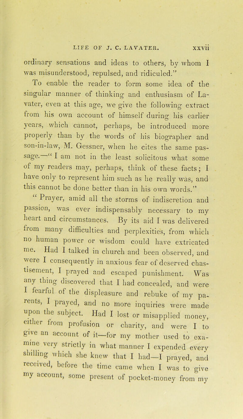 ordinary sensations and ideas to others, by whom I was misunderstood, repulsed, and ridiculed.’' To enable the reader to form some idea of the singular manner of thinking and enthusiasm of La- vater, even at this age, we give the following extract from his own account of himself during- his earlier O years, which cannot, perhaps, be introduced more properly than by the words of his biographer and son-in-law, M. Gessner, when he cites the same pas- sage. “ I am not in the least solicitous what some of my readers may, perhaps, think of these facts; I have only to represent him such as he really was, and this cannot be done better than in his own words.” Prayer, amid all the storms of indiscretion and passion, was ever indispensably necessary to my heait and circumstances. By its aid I was delivered fiom many difficulties and perplexities, from which no human power or wisdom could have extricated me. Had I talked in church and been observed, and were I consequently in anxious fear of deserved chas- tisement, I prayed and escaped punishment. Was any thing discovered that I had concealed, and were I fearful of the displeasure and rebuke of my pa- rents, I prayed, and no more inquiries were made upon the subject. Had I lost or misapplied money, either from profusion or charity, and were I to give an account of it—for my mother used to exa- mine veiy strictly in what manner I expended every shilling which she knew that I had—I prayed, and received, before the time came when I was to give my account, some present of pocket-money from my