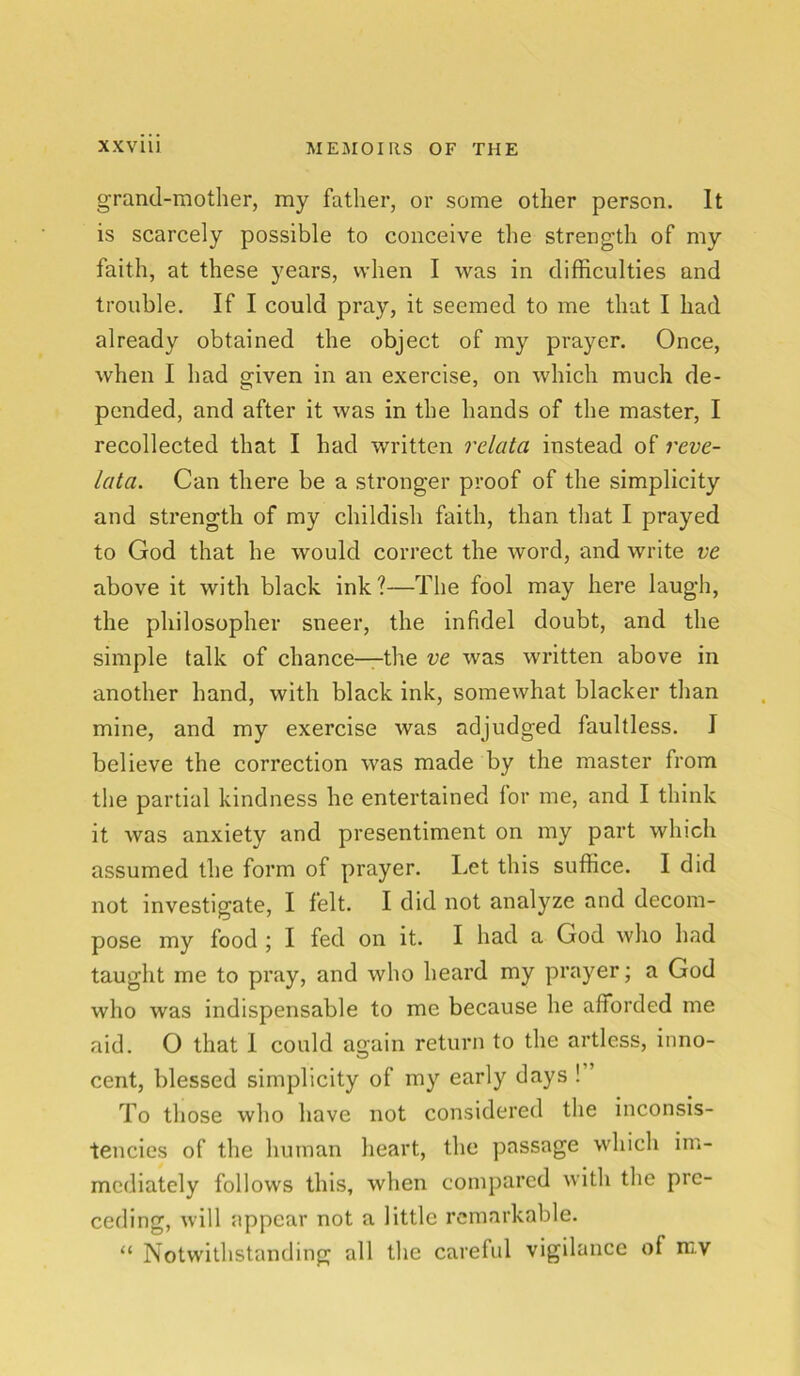 grand-mother, my father, or some other person. It is scarcely possible to conceive the strength of my faith, at these years, when I was in difficulties and trouble. If I could pray, it seemed to me that I had already obtained the object of my prayer. Once, when I had given in an exercise, on which much de- pended, and after it was in the hands of the master, I recollected that I had written relata instead of reve- lata. Can there be a stronger proof of the simplicity and strength of my childish faith, than that I prayed to God that he would correct the word, and write ve above it with black ink?—The fool may here laugh, the philosopher sneer, the infidel doubt, and the simple talk of chance—the ve was written above in another hand, with black ink, somewhat blacker than mine, and my exercise was adjudged faultless. J believe the correction was made by the master from the partial kindness he entertained lor me, and I think it was anxiety and presentiment on my part which assumed the form of prayer. Let this suffice. I did not investigate, I felt. I did not analyze and decom- pose my food ; I fed on it. I had a God who had taught me to pray, and who heard my prayer; a God who was indispensable to me because he afforded me aid. O that 1 could again return to the artless, inno- cent, blessed simplicity of my early days ! ’ To those who have not considered the inconsis- tencies of the human heart, the passage which im- mediately follows this, when compared with the pre- ceding, will appear not a little remarkable. “ Notwithstanding all the careful vigilance of mv