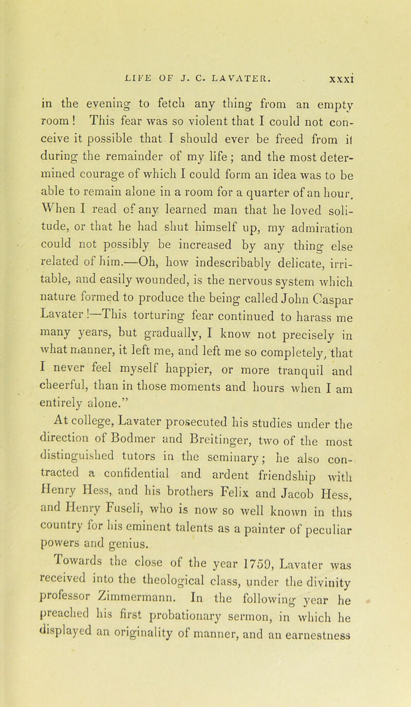 in the evening to fetch any thing from an empty room ! This fear was so violent that I could not con- ceive it possible that I should ever be freed from if during the remainder of my life ; and the most deter- mined courage of which I could form an idea was to be able to remain alone in a room for a quarter of an hour. When I read of any learned man that he loved soli- tude, or that he had shut himself up, my admiration could not possibly be increased by any thing else related of him.—Oh, how indescribably delicate, irri- table, and easily wounded, is the nervous system which nature formed to produce the being called John Caspar Lavater ! This torturing fear continued to harass me many years, but gradually, I know not precisely in what manner, it left me, and left me so completely, that I never feel myself happier, or more tranquil and cheerful, than in those moments and hours when I am entirely alone.” At college, Lavater prosecuted his studies under the direction of Bodmer and Breitinger, two of the most distinguished tutors in the seminary; he also con- tracted a confidential and ardent friendship with Henry Hess, and his brothers Felix and Jacob Hess, and Hemy Fuseli, who is now so well known in this country for his eminent talents as a painter of peculiar powers and genius. Towaids the close of the year 1759, Lavater was received into the theological class, under the divinity professor /unmermann. In the following year he preached his first probationary sermon, in which he displayed an originality of manner, and an earnestness