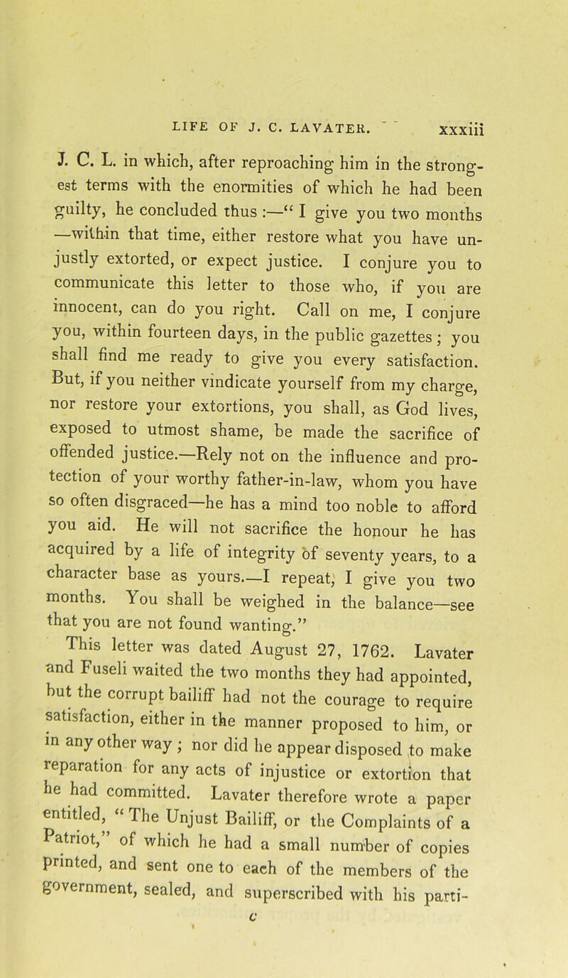 J. C. L. in which, after reproaching him in the strong- est terms with the enormities of which he had been guilty, he concluded thus '“ I give you two months —within that time, either restore what you have un- justly extorted, or expect justice. I conjure you to communicate this letter to those who, if you are innocent, can do you right. Call on me, I conjure you, within fourteen days, in the public gazettes; you shall find me ready to give you every satisfaction. But, if you neither vindicate yourself from my charge, nor restore your extortions, you shall, as God lives, exposed to utmost shame, be made the sacrifice of offended justice.—Rely not on the influence and pro- tection of your worthy father-in-law, whom you have so often disgraced—he has a mind too noble to afford you aid. He will not sacrifice the honour he has acquired by a life of integrity of seventy years, to a character base as yours—I repeat, I give you two months. You shall be weighed in the balance—see that you are not found wanting.” This letter was dated August 27, 1762. Lavater and Fuseli waited the two months they had appointed, but the corrupt bailiff had not the courage to require satisfaction, either in the manner proposed to him, or in any other way ; nor did he appear disposed to make reparation for any acts of injustice or extortion that he had committed. Lavater therefore wrote a paper entitled, The Unjust Bailiff, or the Complaints of a atriot, of which he had a small number of copies printed, and sent one to each of the members of the government, sealed, and superscribed with his parti-