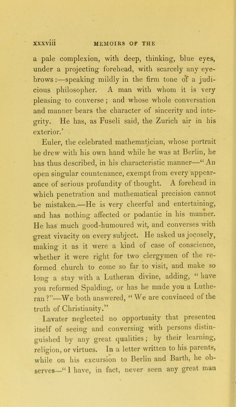 a pale complexion, with deep, thinking, blue eyes, under a projecting forehead, with scarcely any eye- brows :—speaking mildly in the firm tone of a judi- cious philosopher. A man with whom it is very pleasing to converse; and whose whole conversation and manner bears the character of sincerity and inte- grity. He has, as Fuseli said, the Zurich air in his exterior.’ Euler, the celebrated mathematician, whose portrait he drew with his own hand while he was at Berlin, he has thus described, in his characteristic manner—“ An open singular countenance, exempt from every appear- ance of serious profundity of thought. A forehead in which penetration and mathematical precision cannot be mistaken.—He is very cheerful and entertaining, and has nothing affected or pedantic in his manner. He has much good-humoured wit, and converses with great vivacity on every subject. He asked us jocosely, making it as it were a kind of case of conscience, whether it were right for two clergymen of the re- formed church to come so far to visit, and make so long a stay with a Lutheran divine, adding, “ have you reformed Spalding, or has he made you a Luthe- ran?”—We both answered, “ We are convinced ot the truth of Christianity.” Lavater neglected no opportunity that presented itself of seeing and conversing with persons distin- guished by any great qualities; by their learning, religion, or virtues. In a letter written to his parents, while on his excursion to Berlin and Barth, he ob- serves—“ 1 have, in fact, never seen any great man