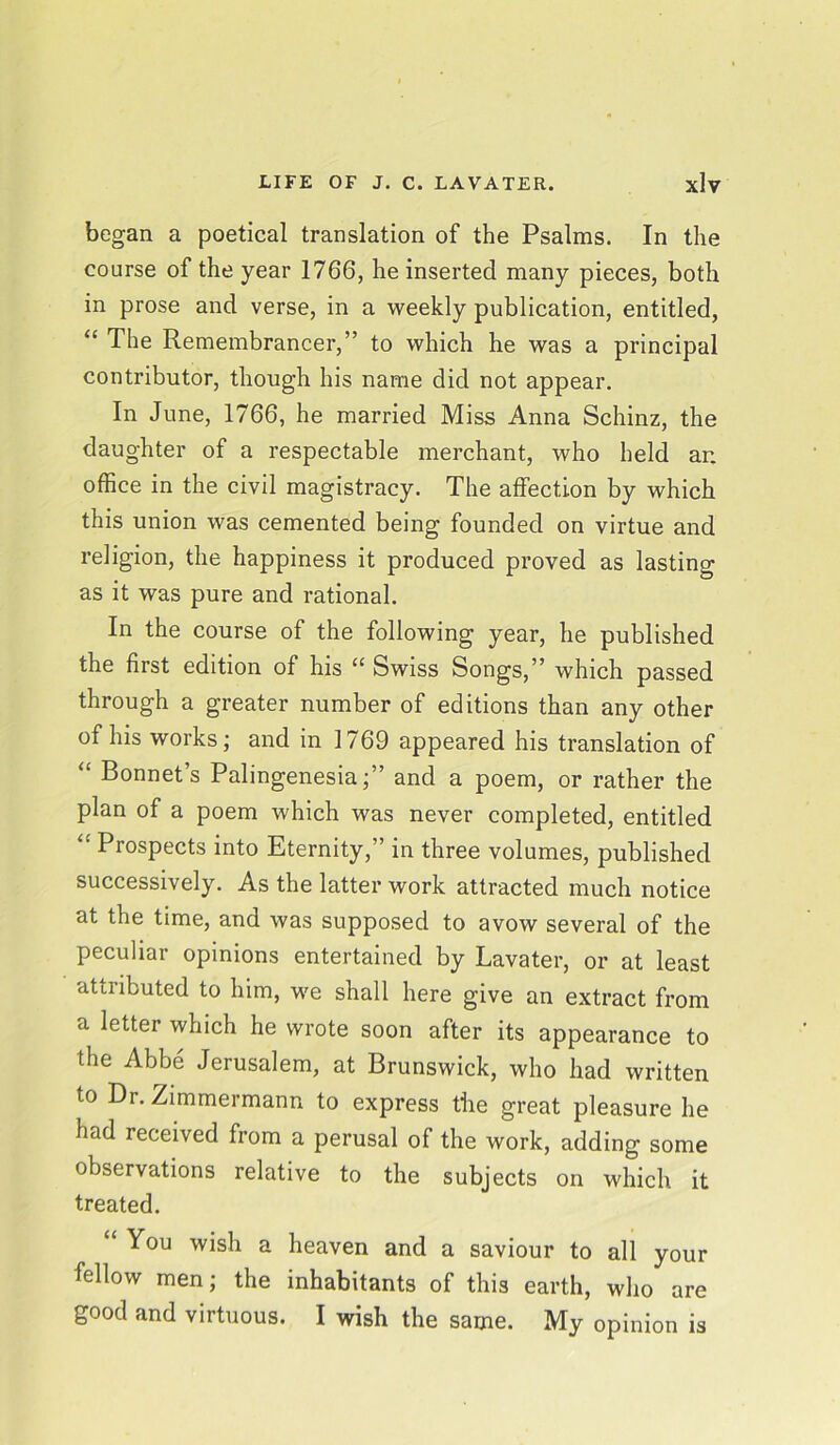 began a poetical translation of the Psalms. In the course of the year 1766, he inserted many pieces, both in prose and verse, in a weekly publication, entitled, “ The Remembrancer,” to which he was a principal contributor, though his name did not appear. In June, 1766, he married Miss Anna Schinz, the daughter of a respectable merchant, who held ar. office in the civil magistracy. The affection by which this union was cemented being founded on virtue and religion, the happiness it produced proved as lasting as it was pure and rational. In the course of the following year, he published the first edition of his “ Swiss Songs,” which passed through a greater number of editions than any other of his works; and in 1769 appeared his translation of “ Bonnet’s Palingenesia;” and a poem, or rather the plan of a poem which was never completed, entitled “ Prospects into Eternity,” in three volumes, published successively. As the latter work attracted much notice at the time, and was supposed to avow several of the peculiar opinions entertained by Lavater, or at least attributed to him, we shall here give an extract from a letter which he wrote soon after its appearance to the Abbe Jerusalem, at Brunswick, who had written to Dr. Zimmermann to express the great pleasure he had received from a perusal of the work, adding some observations relative to the subjects on which it treated. You wish a heaven and a saviour to all your fellow men; the inhabitants of this earth, who are good and virtuous. I wish the same. My opinion is