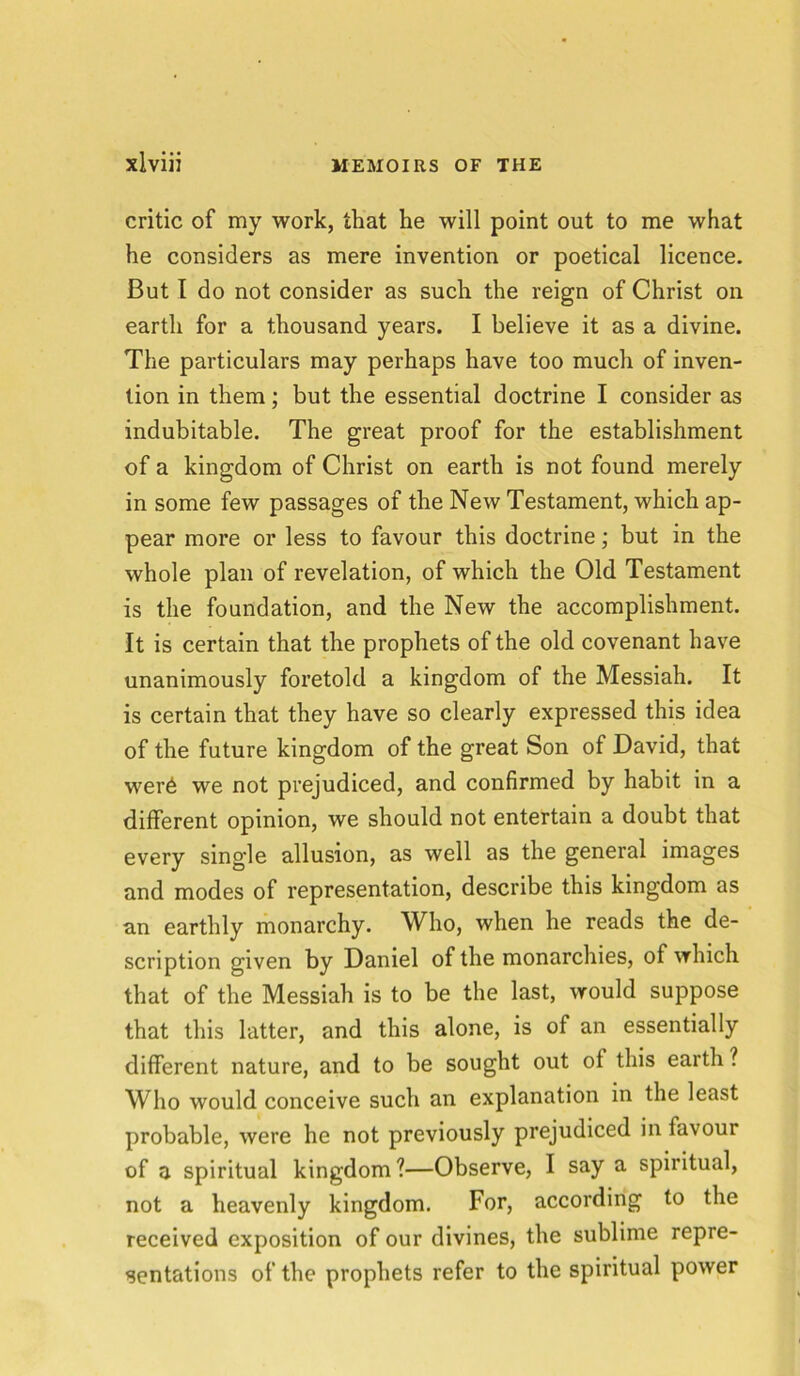 critic of my work, that he will point out to me what he considers as mere invention or poetical licence. But I do not consider as such the reign of Christ on earth for a thousand years. I believe it as a divine. The particulars may perhaps have too much of inven- tion in them; but the essential doctrine I consider as indubitable. The great proof for the establishment of a kingdom of Christ on earth is not found merely in some few passages of the New Testament, which ap- pear more or less to favour this doctrine; but in the whole plan of revelation, of which the Old Testament is the foundation, and the New the accomplishment. It is certain that the prophets of the old covenant have unanimously foretold a kingdom of the Messiah. It is certain that they have so clearly expressed this idea of the future kingdom of the great Son of David, that wer6 we not prejudiced, and confirmed by habit in a different opinion, we should not entertain a doubt that every single allusion, as well as the general images and modes of representation, describe this kingdom as an earthly monarchy. Who, when he reads the de- scription given by Daniel of the monarchies, of which that of the Messiah is to be the last, would suppose that this latter, and this alone, is of an essentially different nature, and to be sought out ol this earth ? Who would conceive such an explanation in the least probable, were he not previously prejudiced in favour of a spiritual kingdom ?—Observe, I say a spiritual, not a heavenly kingdom. For, according to the received exposition of our divines, the sublime repre- sentations of the prophets refer to the spiritual power