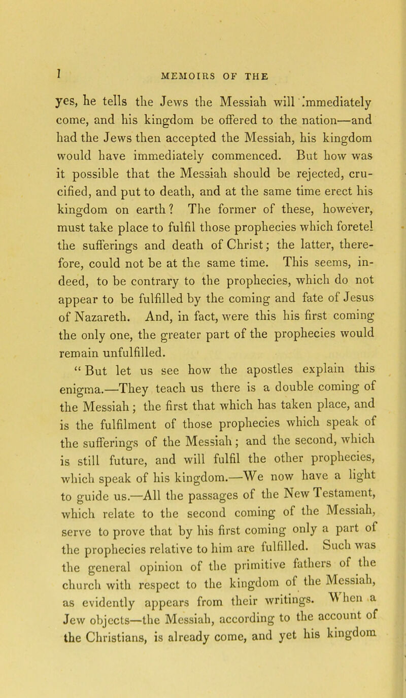 I yes, he tells the Jews the Messiah will immediately come, and his kingdom be offered to the nation—and had the Jews then accepted the Messiah, his kingdom would have immediately commenced. But how was it possible that the Messiah should be rejected, cru- cified, and put to death, and at the same time erect his kingdom on earth ? The former of these, however, must take place to fulfil those prophecies which foretel the sufferings and death of Christ; the latter, there- fore, could not be at the same time. This seems, in- deed, to be contrary to the prophecies, which do not appear to be fulfilled by the coming and fate of Jesus of Nazareth. And, in fact, were this his first coming the only one, the greater part of the prophecies would remain unfulfilled. “ But let us see how the apostles explain this enigma.—They teach us there is a double coming of the Messiah; the first that which has taken place, and is the fulfilment of those prophecies which speak of the sufferings of the Messiah; and the second, which is still future, and will fulfil the other prophecies, which speak of his kingdom.—We now have a light to guide us.—All the passages of the New Testament, which relate to tbe second coming of the Messiah, serve to prove that by his first coming only a part of the prophecies relative to him are fulfilled. Such was the general opinion of the primitive fathers of the church with respect to the kingdom of the Messiah, as evidently appears from their writings. M lien a Jew objects—the Messiah, according to the account of the Christians, is already come, and yet his kingdom