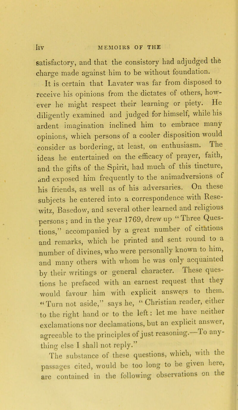 satisfactory, and that the consistory had adjudged the charo;e made against him to be without foundation. It is certain that Lavater was far from disposed to receive his opinions from the dictates of others, how- ever he might respect their learning or piety. He diligently examined and judged for himself, while his ardent imagination inclined him to embrace many opinions, which persons of a cooler disposition would consider as bordering, at least, on enthusiasm. Ihe ideas he entertained on the efficacy of prayer, faith, and the gifts of the Spirit, had much of this tincture, and exposed him frequently to the animadversions of his friends, as well as of his adversaries. On these subjects he entered into a correspondence with Rese- witz, Basedow, and several other learned and religious persons ; and in the year 1769, drew up “ Three Ques- tions,” accompanied by a great number of citations and remarks, which he printed and sent round to a number of divines, who were personally known to him, and many others with whom he was only acquainted by their writings or general character. These ques- tions he prefaced with an earnest request that they would favour him with explicit answers to them. “Turn not aside,” says he, “ Christian reader, eithci to the right hand or to the left: let me have neither exclamations nor declamations, but an explicit answei, agreeable to the principles of just reasoning, do any- thing else I shall not reply.” The substance of these questions, which, with the passages cited, would be too long to be given here, are contained in the following observations on the