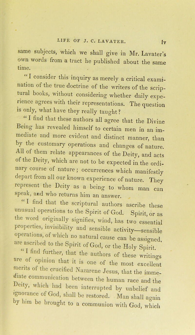 same subjects, which we shall give in Mr. Lavater’s own words from a tract he published about the same time. “ I consider this inquiry as merely a critical exami- nation of the true doctrine of the writers of the scrip- tuial books, without considering whether daily expe- rience agrees with their representations. The question is only, what have they really taught? “ I find that these authors all agree that the Divine Being has revealed himself to certain men in an im- mediate and more evident and distinct manner, than by the customary operations and changes of nature. All of them relate appearances of the Deity, and acts of the Deity, which are not to be expected in the ordi- nary course of nature ; occurrences which manifestly depart from all our known experience of nature. They represent the Deity as a being to whom man can speak, and who returns him an answer. “ I find that the scriptural authors ascribe these unusual operations to the Spirit of God. Spirit, or as the word originally signifies, wind, has two essential properties, invisibility and sensible activity—sensible operations, of which no natural cause can be assigned are ascribed to the Spirit of God, or the Holy Spirit. ' I find further, that the authors of these writings are of opinion that it is one of the most excellent ments of the crucified Nazarene Jesus, that the imme- diate communication between the human race and the eity, which had been interrupted by unbelief and Ignorance of God, shall be restored. Man shall again y nm be brought to a communion with God, which