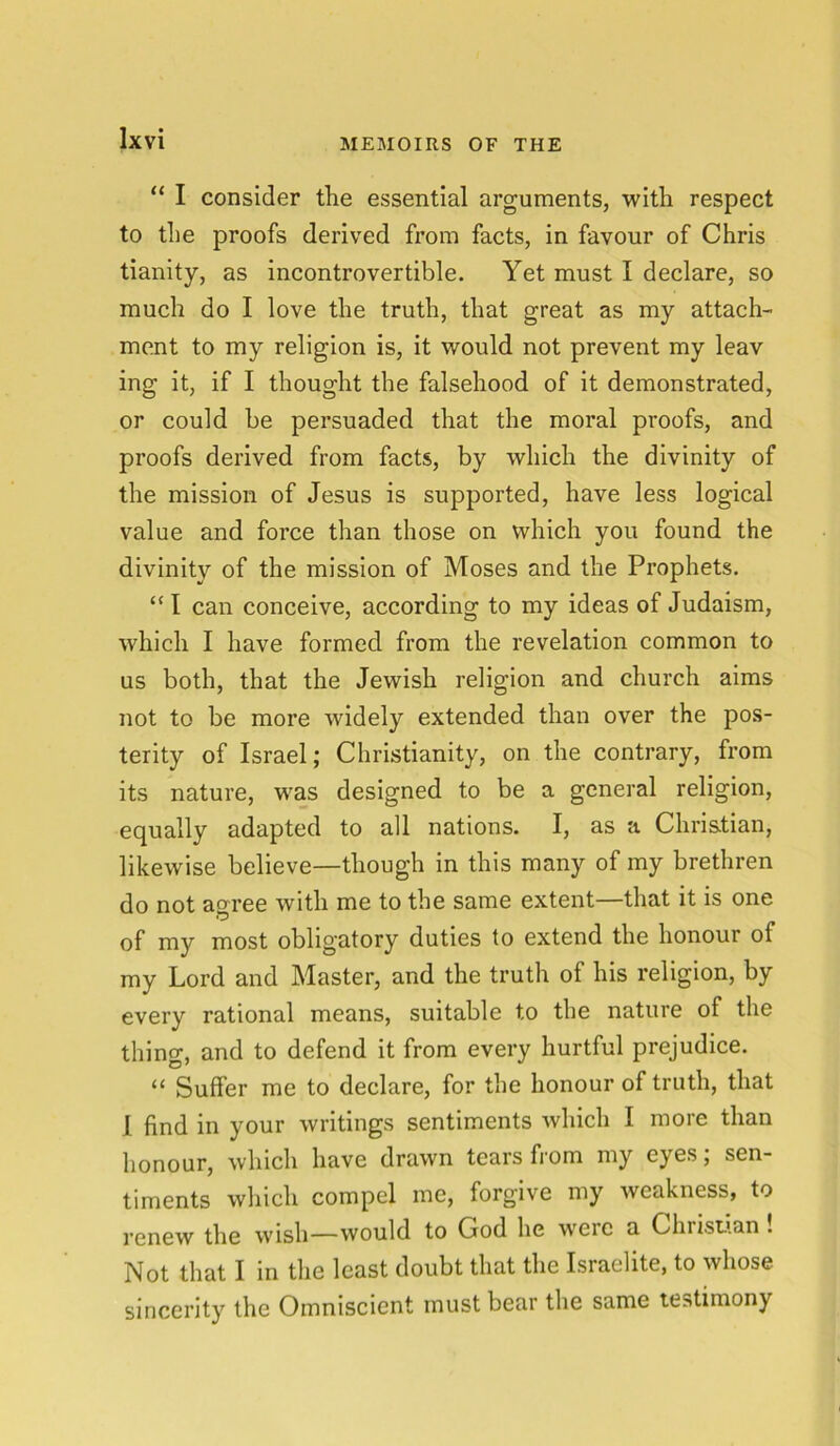 “ I consider tlie essential arguments, with respect to the proofs derived from facts, in favour of Chris tianity, as incontrovertible. Yet must I declare, so much do I love the truth, that great as my attach- ment to my religion is, it would not prevent my leav ing it, if I thought the falsehood of it demonstrated, or could he persuaded that the moral proofs, and proofs derived from facts, by which the divinity of the mission of Jesus is supported, have less logical value and force than those on which you found the divinity of the mission of Moses and the Prophets. “I can conceive, according to my ideas of Judaism, which I have formed from the revelation common to us both, that the Jewish religion and church aims not to be more widely extended than over the pos- terity of Israel; Christianity, on the contrary, from its nature, was designed to be a general religion, equally adapted to all nations. I, as a Christian, likewise believe—though in this many of my brethren do not agree with me to the same extent—that it is one of my most obligatory duties to extend the honour of my Lord and Master, and the truth ot his religion, by every rational means, suitable to the nature of the thino-, and to defend it from every hurtful prejudice. “ Suffer me to declare, for the honour of truth, that I find in your writings sentiments which I more than honour, which have drawn tears from my eyes; sen- timents which compel me, forgive my weakness, to renew the wish—would to God he were a Christian! Not that I in the least doubt that the Israelite, to whose sincerity the Omniscient must bear the same testimony