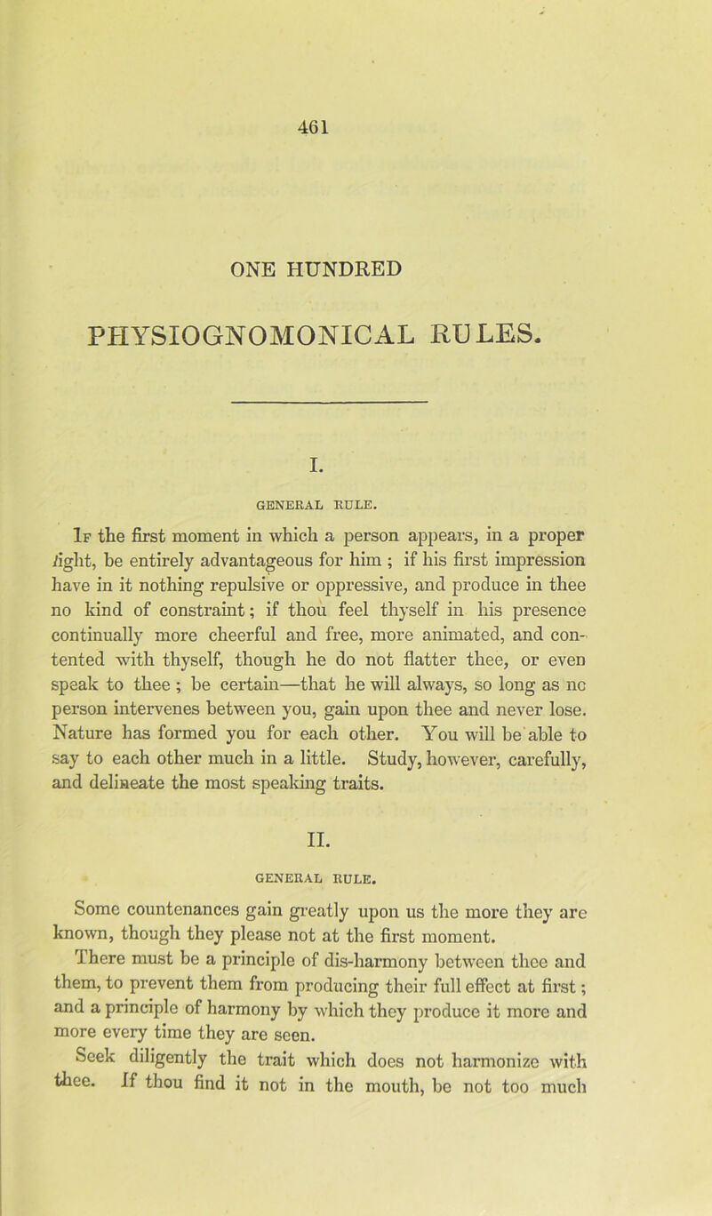 ONE HUNDRED PfIYSIOGNOMONICAL RULES. I. GENERAL RULE. If the first moment in which a person appears, in a proper fight, be entirely advantageous for him ; if his first impression have in it nothing repulsive or oppressive, and produce in thee no kind of constraint; if thou feel thyself in his presence continually more cheerful and free, more animated, and con- tented with thyself, though he do not flatter thee, or even speak to thee ; be certain—that he will always, so long as nc person intervenes between you, gain upon thee and never lose. Nature has formed you for each other. You will be able to say to each other much in a little. Study, however, carefully, and delineate the most speaking traits. II. GENERAL RULE. Some countenances gain greatly upon us the more they are known, though they please not at the first moment. There must be a principle of dis-harmony between thee and them, to prevent them from producing their full effect at first; and a principle of harmony by which they produce it more and more every time they are seen. Seek diligently the trait which does not harmonize with thee. If thou find it not in the mouth, be not too much