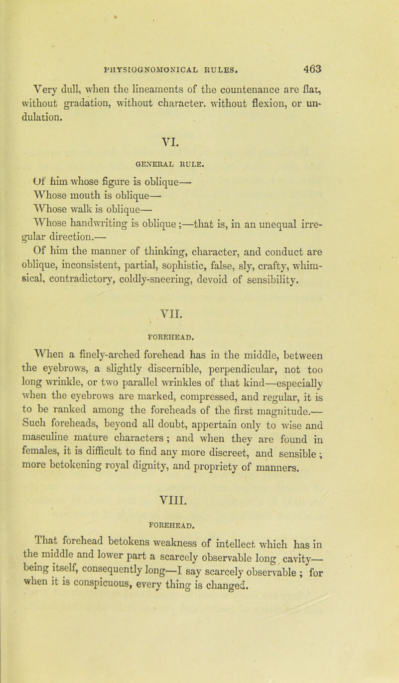 Very dull, when the lineaments of the countenance are flat, without gradation, without character, without flexion, or un- dulation. VI. GENERAL RULE. Of him whose figure is oblique— Whose mouth is oblique—- Whose walk is oblique— Whose handwriting is oblique ;—that is, in an unequal irre- gular direction.— Of him the manner of thinking, character, and conduct are oblique, inconsistent, partial, sophistic, false, sly, crafty, whim- sical, contradictory, coldly-sneering, devoid of sensibility. VII. FOREHEAD. When a finely-arched forehead has in the middle, between the eyebrows, a slightly discernible, perpendicular, not too long wrinkle, or two parallel wrinkles of that kind—especially •when the eyebrows are marked, compressed, and regular, it is to be ranked among the foreheads of the first magnitude.— Such foreheads, beyond all doubt, appertain only to wise and masculine mature characters; and when they are found in females, it is difficult to find any more discreet, and sensible ; more betokening royal dignity, and propriety of manners. VIII. FOREHEAD. That forehead betokens weakness of intellect which has in the middle and lower part a scarcely observable long cavity— being itself, consequently long—I say scarcely observable ; for when it is conspicuous, every thing is changed.