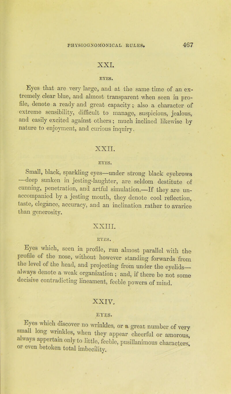 XXI. EYES. Eyes that are very large, and at the same time of an ex- tremely clear blue, and almost transparent when seen in pro- file, denote a ready and great capacity; also a character of extreme sensibility, difficult to manage, suspicious, jealous, and easily excited against others; much inclined likewise by nature to enjoyment, and curious incpiiry. XXII. EYES. Small, black, sparkling eyes—under strong black eyebrows deep sunken in jesting-laughter, are seldom destitute of cunning, penetration, and artful simulation.—If they are un- accompanied by a jesting mouth, they denote cool reflection, taste, elegance, accuracy, and an inclination rather to avarice than generosity. XXIII. EYES. Eyes which, seen in profile, run almost parallel with the profile of the nose, without however standing forwards from the level of the head, and projecting from under the eyelids— always denote a weak organization ; and, if there be not some decisive contradicting lineament, feeble powers of mind. XXIV. ■WXES. Eyes which discover no wrinkles, or a great number of very sma ong wrinkles, when they appear cheerful or amorous, a ways appertain only to little, feeble, pusillanimous characters, or even betoken total imbecility.