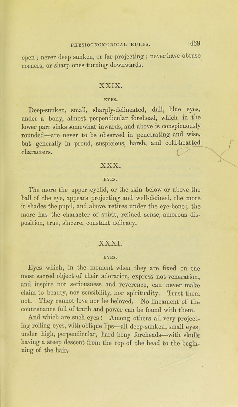 open ; never deep sunken, or far projecting ; never have obtuse corners, or sharp ones turning downwards. XXIX. EYES. Deep-sunken, small, sharply-delineated, dull, blue eyes, under a bony, almost perpendicular forehead, which in the lower part sinks somewhat inwards, and above is conspicuously rounded—are never to be observed in penetrating and wise, but generally in proud, suspicious, harsh, and cold-hearted characters. XXX. EYES. The more the upper .eyelid, or the skin below or above the ball of the eye, appears projecting and well-defined, the more it shades the pupil, and above, retires under the eye-bone ; the more has the character of spirit, refined sense, amorous dis- position, true, sincere, constant delicacy. EYES. Eyes which, in the moment when they are fixed on tne most sacred object of their adoration, express not veneration, and inspire not seriousness and reverence, can never make claim to beauty, nor sensibility, nor spirituality. Trust them not. They cannot love nor be beloved. No lineament of the countenance full of truth and power can be found with them. And which are such eyes l Among others all very project- ing rolling eyes, with oblique lips—all deep-sunken, small eyes, under high, perpendicular, hard bony foreheads—with skulls having a steep descent from the top of the head to the begin- ning of the hair.