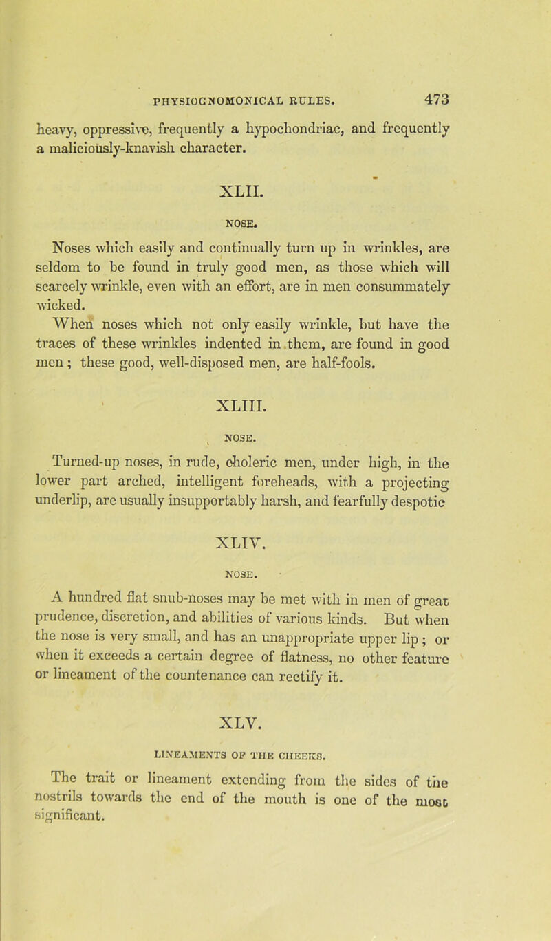 heavy, oppressive, frequently a hypochondriac, and frequently a maliciously-knavish character. XLII. NOSE. Noses which easily and continually turn up in wrinkles, are seldom to be found in truly good men, as those which will scarcely wrinkle, even with an effort, are in men consummately wicked. When noses which not only easily wrinkle, but have the traces of these wrinkles indented in them, are found in good men ; these good, well-disposed men, are half-fools. XLIII. NOSE. Turned-up noses, in rude, choleric men, under high, in the lower part arched, intelligent foreheads, with a projecting underlip, are usually insupportably harsh, and fearfully despotic XLIV. NOSE. A hundred flat snub-noses may be met with in men of great prudence, discretion, and abilities of various kinds. But when the nose is very small, and has an unappropriate upper lip; or when it exceeds a certain degree of flatness, no other feature or lineament of the countenance can rectify it. XLY. LINEAMENTS OF THE CIIEEICS. The trait or lineament extending from the sides of the nostrils towards the end of the mouth is one of the moat significant.