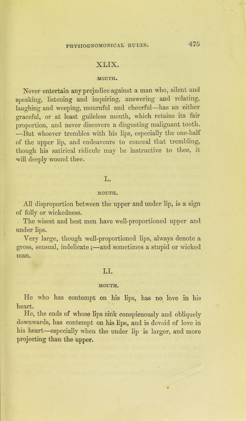 XLIX. MOUTH. Never entertain any prejudice against a man who, silent and speaking, listening and inquiring, answering and relating, laughing and weeping, mournful and cheerful—has an either graceful, or at least guileless mouth, which retains its fair proportion, and never discovers a disgusting malignant tooth. —But whoever trembles with his lips, especially the one-half of the upper lip, and endeavours to conceal that trembling, though his satirical ridicule may be instructive to thee, it will deeply wound thee. L. MOUTH. All disproportion between the upper and under lip, is a sign of folly or wickedness. The wisest and best men have well-proportioned upper and under lips. Very large, though well-proportioned lips, always denote a gross, sensual, indelicate ;—and sometimes a stupid or wicked man. LI. MOUTH. He who has contempt on his lips, has no love in his heart. He, the ends of whose lips sink conspicuously and obliquely downwards, has contempt on his lips, and is devoid of love in his heart—especially when the under lip is larger, and more projecting than the upper.