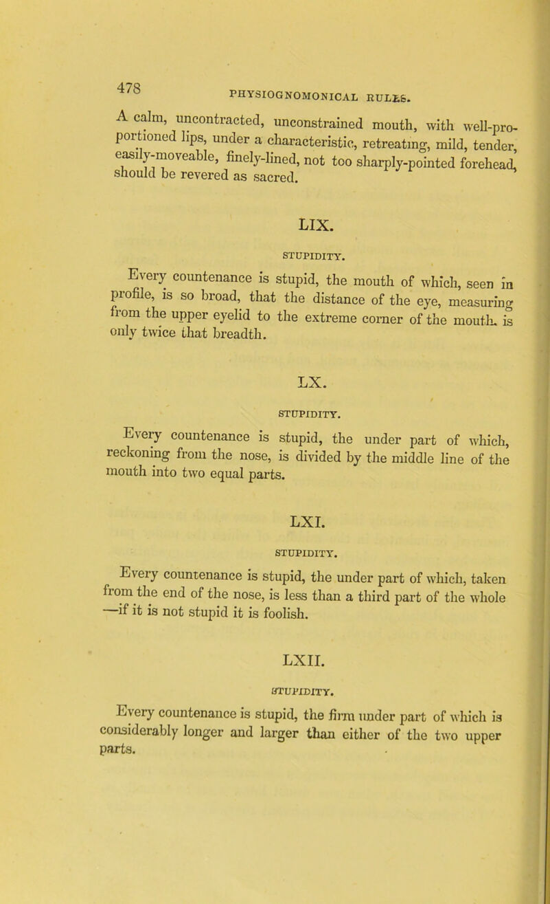 PHYSIOGNOMONICAL RULLfe. A calm, uncontracted, unconstrained mouth, with well-pro- portioned lips, under a characteristic, retreating, mild, tender, GfS1 i iT0' Ga finely~Iined» n°t too sharply-pointed forehead, should be revered as sacred. LIX. STUPIDITY. Every countenance is stupid, the mouth of which, seen in profile, is so broad, that the distance of the eye, measuring from the upper eyelid to the extreme corner of the mouth, is only twice that breadth. LX. / STUPIDITY. Every countenance is stupid, the under part of which, reckoning from the nose, is divided by the middle line of the mouth into two equal parts. LXI. STUPIDITY. Eveiy countenance is stupid, the under part of which, taken fiom the end of the nose, is less than a third part of the whole —if it is not stupid it is foolish. LXII. STUPIDITY. E\ ery countenance is stupid, the firm under part of which is considerably longer and larger than either of the two upper parts.