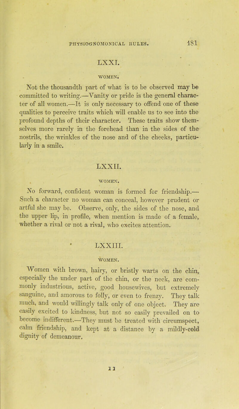 LXXI. WOMEN. Not the thousandth part of what is to be observed may be committed to writing.—Vanity or pride is the general charac- ter of all women.—It is only necessary to offend one of these qualities to perceive traits which will enable us to see into the profound depths of their character. These traits show them- selves more rarely in the forehead than in the sides of the nostrils, the wrinkles of the nose and of the cheeks, particu- larly in a smile. LXXII. WOMEN. No forward, confident woman is formed for friendship.— Such a character no woman can conceal, however prudent or artful she may be. Observe, only, the sides of the nose, and the upper lip, in profile, when mention is made of a female, whether a rival or not a rival, who excites attention. LXXIII. WOMEN. Women with brown, hairy, or bristly warts on the chin, especially the under part of the chin, or the neck, are com- monly industrious, active, good housewives, but extremely sanguine, and amorous to folly, or even to frenzy. They talk much, and would willingly talk only of one object. They are easily excited to kindness, but not so easily prevailed on to become indifferent.—They must be treated with circumspect, calm friendship, and kept at a distance by a mildly-cold dignity of demeanour.