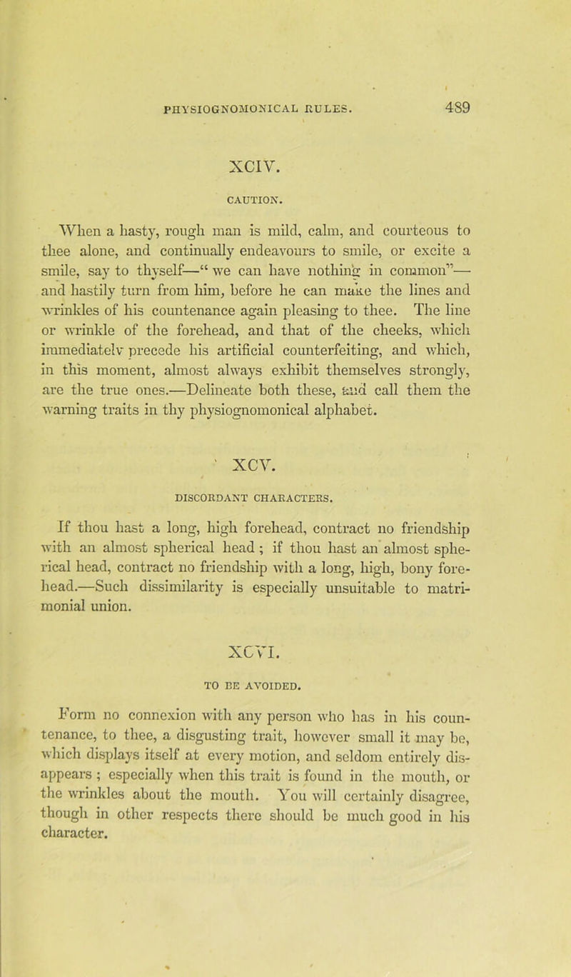 XCIY. CAUTION. When a hasty, rough man is mild, calm, and courteous to thee alone, and continually endeavours to smile, or excite a smile, say to thyself—“ we can have nothing in common’’'— and hastily turn from him, before he can make the lines and wrinkles of his countenance again pleasing to thee. The line or wrinkle of the forehead, and that of the cheeks, which immediatelv precede his artificial counterfeiting, and which, in this moment, almost always exhibit themselves strongly, are the true ones.—Delineate both these, and call them the warning traits in thy physiognomonical alphabet. ‘ XCY. DISCORDANT CHARACTERS. If thou hast a long, high forehead, contract no friendship with an almost spherical head ; if thou hast an almost sphe- rical head, contract no friendship with a long, high, bony fore- head.—Such dissimilarity is especially unsuitable to matri- monial union. XCVL TO CE AVOIDED. Form no connexion with any person who has in his coun- tenance, to thee, a disgusting trait, however small it may be, which displays itself at every motion, and seldom entirely dis- appears ; especially when this trait is found in the mouth, or the wrinkles about the mouth. You will certainly disagree, though in other respects there should be much good in his character.