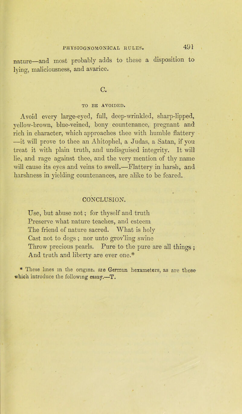 nature—and most probably adds to these a disposition to lying, maliciousness, and avarice. C. TO BE AVOIDED. Avoid every large-eyed, full, deep-wrinkled, sharp-lipped, yellow-brown, blue-veined, bony countenance, pregnant and rich in character, which approaches thee with humble flattery —it will prove to thee an Ahitophel, a Judas, a Satan, if you treat it with plain truth, and undisguised integrity. It will lie, and rage against thee, and the very mention of thy name will cause its eyes and veins to swell.—Flattery in harsh, and harshness in yielding countenances, are alike to be feared. CONCLUSION. Use, but abuse not; for thyself and truth Preserve what nature teaches, and esteem The friend of nature sacred. What is holy Cast not to dogs ; nor unto grov’ling swine Throw precious pearls. Pure to the pure are all things ; And truth and liberty are ever one.* * These lines in the origin a* aie German hexameters, as are those which introduce the following essay.—T.