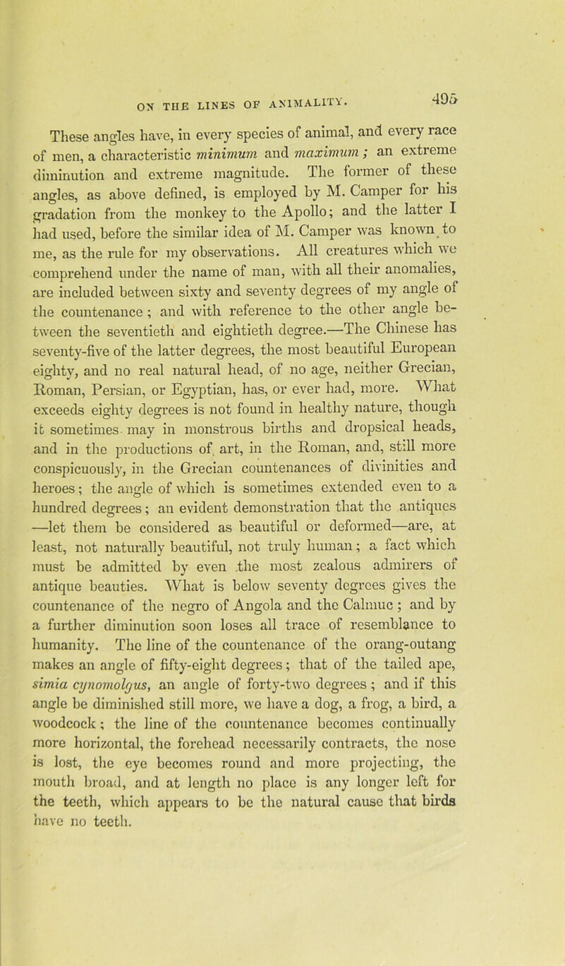 These angles have, in every species of animal, and every race of men, a characteristic minimum and maximum ; an extreme diminution and extreme magnitude. The former of these angles, as above defined, is employed by M. Camper for his gradation from the monkey to the Apollo; and the lattei I had used, before the similar idea of M. Camper was known to me, as the rule for my observations. All creatures which ne comprehend under the name of man, with all their anomalies, are included between sixty and seventy degrees of my angle of the countenance; and with reference to the other angle be- tween the seventieth and eightieth degree.—The Chinese has seventy-five of the latter degrees, the most beautiful European eighty, and no real natural head, of no age, neither Grecian, Roman, Persian, or Egyptian, has, or ever had, more. What exceeds eighty degrees is not found in healthy nature, though it sometimes may in monstrous births and dropsical heads, and in the productions of, art, in the Roman, and, still more conspicuously, in the Grecian countenances of divinities and heroes; the angle of which is sometimes extended even to a hundred degrees; an evident demonstration that the antiques —let them be considered as beautiful or deformed—are, at least, not naturally beautiful, not truly human; a fact which must be admitted by even .the most zealous admirers of antique beauties. What is below seventy degrees gives the countenance of the negro of Angola and the Calmuc ; and by a further diminution soon loses all trace of resemblance to humanity. The line of the countenance of the orang-outang- makes an angle of fifty-eight degrees; that of the tailed ape, simia cynomolyus, an angle of forty-two degrees ; and if this angle be diminished still more, we have a dog, a frog, a bird, a woodcock; the line of the countenance becomes continually more horizontal, the forehead necessarily contracts, the nose is lost, the eye becomes round and more projecting, the mouth broad, and at length no place is any longer left for the teeth, which appears to be the natural cause that birds have no teeth.