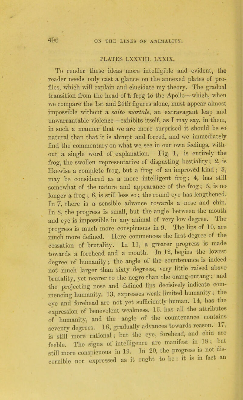 PLATES LXXVIII. LXXIX. To render these ideas more intelligible and evident, the reader needs only cast a glance on the annexed plates of pro- files, which will explain and elucidate my theory. The gradual transition from the head of h, frog to the Apollo—which, when we compare the 1st and 24th figures alone, must appear almost impossible without a salto mortale, an extravagant leap and unwarrantable violence—exhibits itself, as I may say, in them, in such a manner that we are more surprised it should be so natural than that it is abrupt and forced, and we immediately find the commentary on what we. see in our own feelings, with- out a single word of explanation. Fig. 1, is entirely the frog, the swollen representative of disgusting bestiality; 2, is likewise a complete frog, but a frog of an improved kind ; 3, may be considered as a more intelligent frog; 4, has still somewhat of the nature and appearance of the frog; 5, is no longer a frog ; 6, is still less so ; the round eye has lengthened. In 7, there is a sensible advance towards a nose and chin. In 8, the progress is small, but the angle between the mouth and eye is impossible in any animal of very low degree. The progress is much more conspicuous in 9. The lips of 10, are much more defined. Here commences the first degree of the cessation of brutality. In 11, a greater progress is made towards a forehead and a mouth. In 12, begins the lowest degree of humanity; the angle of the countenance is indeed not much larger than sixty degrees, very little raised above brutality, yet nearer to the negro than the orang-outang; and the projecting nose and defined lips decisively indicate com- mencing humanity. 13, expresses weak limited humanity; the eye and forehead are not yet sufficiently human. 14, has the expression of benevolent weakness. 15, has all the attributes of humanity, and the angle of the countenance contains seventy degrees. 16, gradually advances towards reason. 17, is still more rational; but the eye, forehead, and chin are feeble. The signs of intelligence arc manifest in 18; but still more conspicuous in 19. In 20, the progress is not dis- cernible nor expressed as it ought to be : it is m fact an