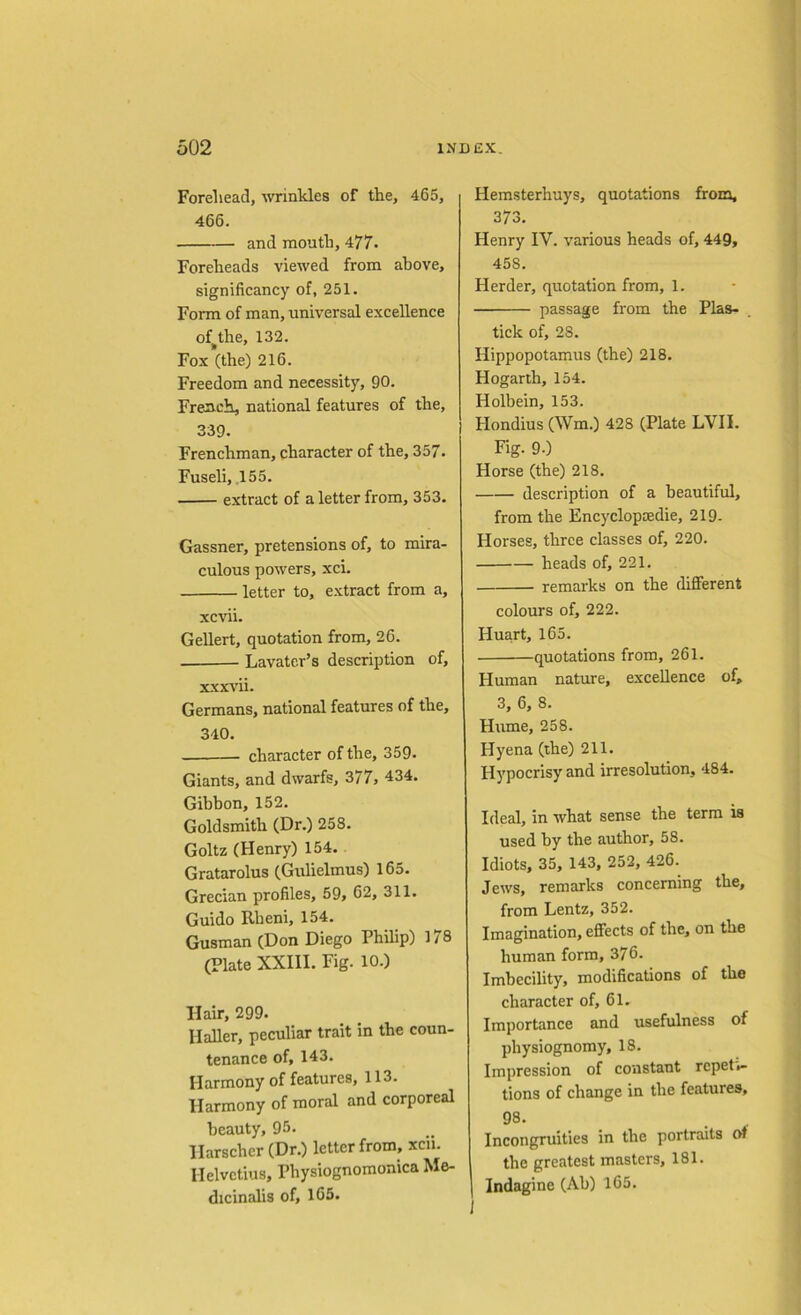 Foreliead, wrinkles of the, 465, 466. and mouth, 477. Foreheads viewed from above, significancy of, 251. Form of man, universal excellence of^the, 132. Fox (the) 216. Freedom and necessity, 90. French, national features of the, 339. Frenchman, character of the, 357. Fuseli, 155. extract of a letter from, 353. Gassner, pretensions of, to mira- culous powers, xci. letter to, extract from a, xcvii. Gellert, quotation from, 26. Lavater’s description of, xxxvii. Germans, national features of the, 340. character of the, 359. Giants, and dwarfs, 377, 434. Gibbon, 152. Goldsmith (Dr.) 258. Goltz (Henry) 154. Gratarolus (Gulielmus) 165. Grecian profiles, 59, 62, 311. Guido Rheni, 154. Gusman (Don Diego Philip) 178 (Plate XXIII. Fig. 10.) Hair, 299. Haller, peculiar trait in the coun- tenance of, 143. Harmony of features, 113. Harmony of moral and corporeal beauty, 95. Ilarscher (Dr.) letter from, xcii. Helvctius, Pbysiognomonica Me- dicinalis of, 165. Hemsterhuys, quotations from, 373. Henry IV. various heads of, 449, 45S. Herder, quotation from, 1. passage from the Plas- tick of, 28. Hippopotamus (the) 218. Hogarth, 154. Holbein, 153. Hondius (Wm.) 428 (Plate LVII. Fig. 90 Horse (the) 218. description of a beautiful, from the Encyclopaedic, 219- Plorses, three classes of, 220. heads of, 221. remarks on the different colours of, 222. Huart, 165. quotations from, 261. Human nature, excellence of, 3, 6, 8. Hume, 258. Hyena (the) 211. Hypocrisy and irresolution, 484. Ideal, in what sense the term is used by the author, 58. Idiots, 35, 143, 252, 426. Jews, remarks concerning the, from Lentz, 352. Imagination, effects of the, on the human form, 376. Imbecility, modifications of the character of, 61. Importance and usefulness of physiognomy, 18. Impression of constant repeti- tions of change in the features, 98. . Incongruities in the portraits ot the greatest masters, 181. Indagine (Ab) 165. 1