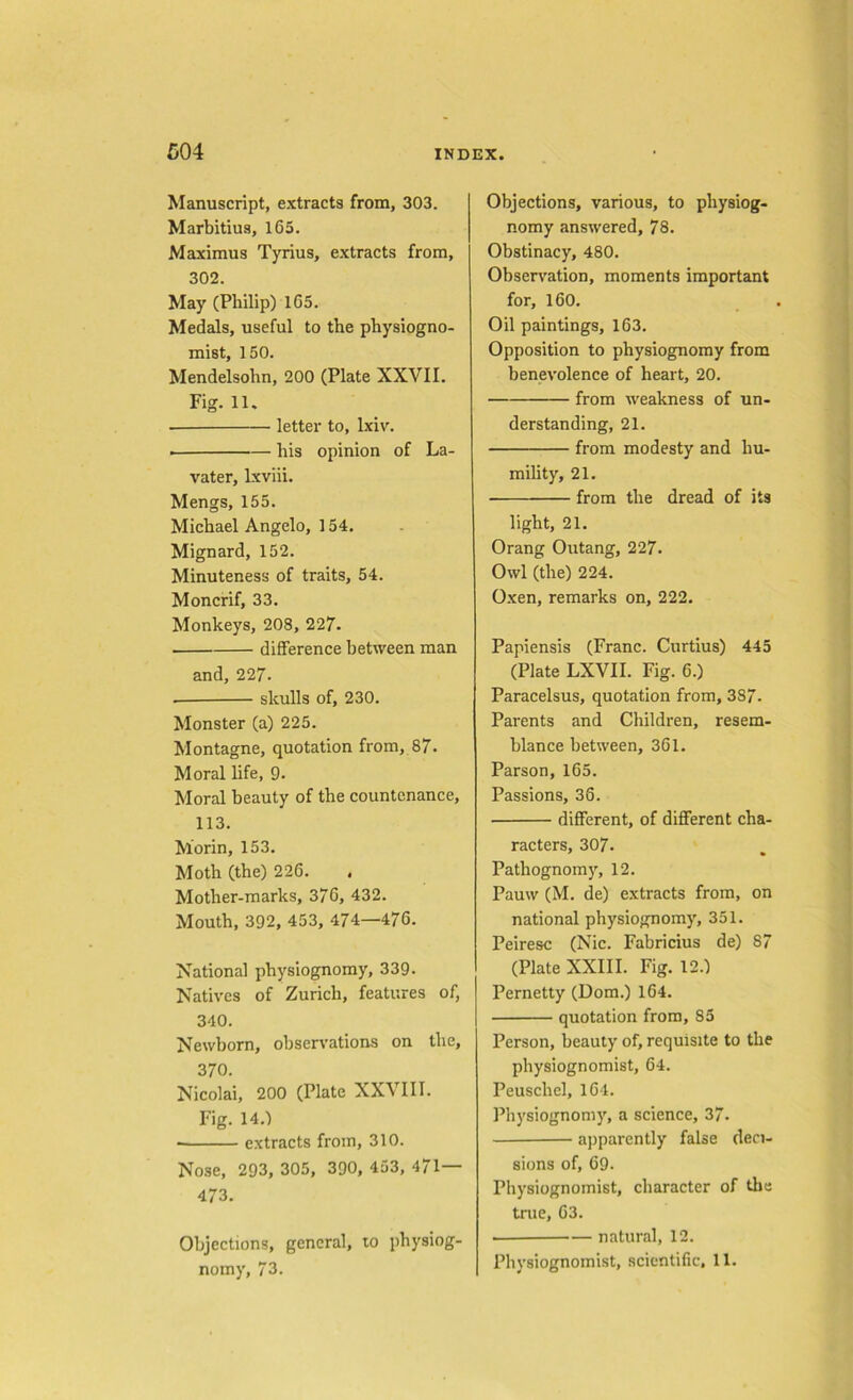 Manuscript, extracts from, 303. Marbitius, 165. Maximus Tyrius, extracts from, 302. May (Philip) 165. Medals, useful to the physiogno- mist, 150. Mendelsohn, 200 (Plate XXVII. Fig. 11. letter to, lxiv. his opinion of La- vater, lxviii. Mengs, 155. Michael Angelo, 154. Mignard, 152. Minuteness of traits, 54. Moncrif, 33. Monkeys, 208, 227- difference between man and, 227. . skulls of, 230. Monster (a) 225. Montagne, quotation from, 87. Moral life, 9. Moral beauty of the countenance, 113. Morin, 153. Moth (the) 226. Mother-marks, 376, 432. Mouth, 392, 453, 474—476. National physiognomy, 339. Natives of Zurich, features of, 340. Newborn, observations on the, 370. Nicolai, 200 (Plate XXVIII. Fig. 14.) ■ extracts from, 310. Nose, 293, 305, 390, 453, 471— 473. Objections, general, to physiog- nomy, 73. Objections, various, to physiog- nomy answered, 78. Obstinacy, 480. Observation, moments important for, 160. Oil paintings, 163. Opposition to physiognomy from benevolence of heart, 20. from weakness of un- derstanding, 21. from modesty and hu- mility, 21. from the dread of its light, 21. Orang Outang, 227. Owl (the) 224. Oxen, remarks on, 222. Papiensis (Franc. Curtius) 445 (Plate LXVII. Fig. 6.) Paracelsus, quotation from, 3S7. Parents and Children, resem- blance between, 361. Parson, 165. Passions, 36. different, of different cha- racters, 307. Pathognomy, 12. Pauw (M. de) extracts from, on national physiognomy, 351. Peiresc (Nic. Fabricius de) 87 (Plate XXIII. Fig. 12.) Pernetty (Uom.) 164. quotation from, 85 Person, beauty of, requisite to the physiognomist, 64. Peuschel, 164. Physiognomy, a science, 37. apparently false deci- sions of, 69. Physiognomist, character of the true, 63. natural, 12. Physiognomist, scientific, 11.