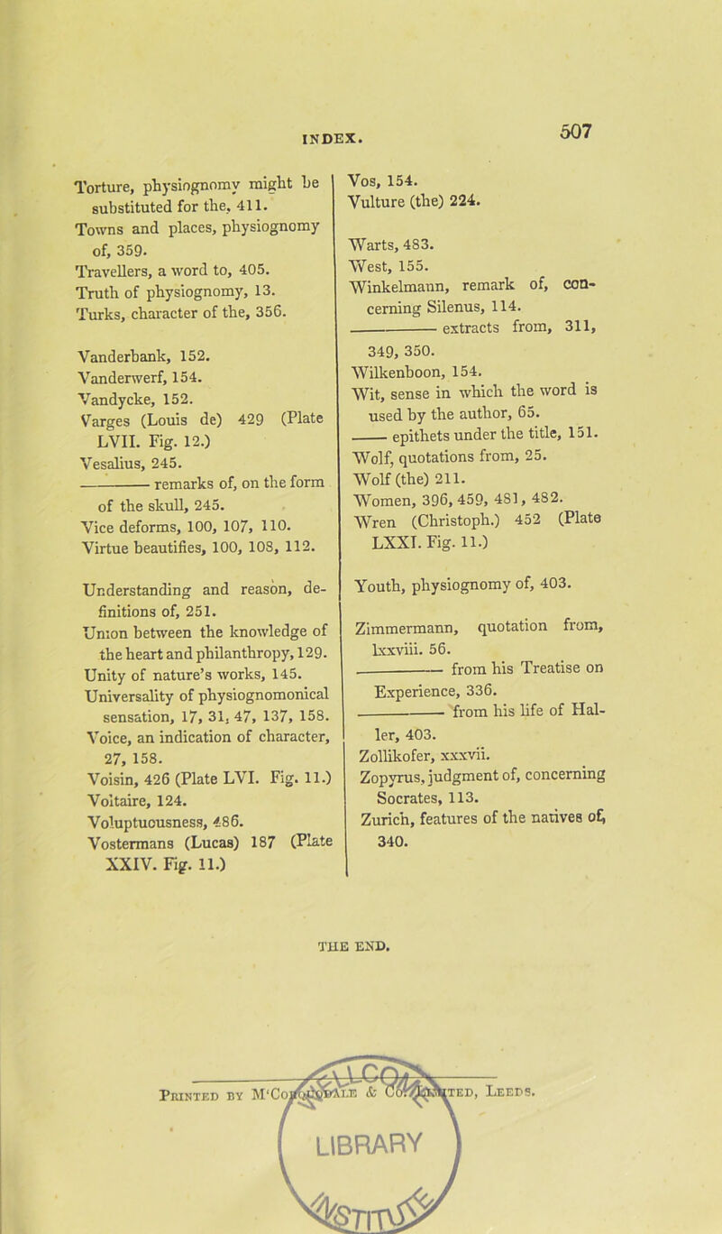 Torture, physiognomy might he substituted for the, 411. Towns and places, physiognomy of, 359. Travellers, a word to, 405. Truth of physiognomy, 13. Turks, character of the, 356. Vanderbank, 152. Vanderwerf, 154. Vandycke, 152. Varges (Louis de) 429 (Plate LVII. Fig. 12.) Vesalius, 245. remarks of, on the form of the skull, 245. Vice deforms, 100, 107, HO. Virtue beautifies, 100, 108, 112. Understanding and reason, de- finitions of, 251. Union between the knowledge of the heart and philanthropy, 129. Unity of nature’s works, 145. Universality of physiognomonical sensation, 17, 31, 47, 137, 158. Voice, an indication of character, 27, 158. Voisin, 426 (Plate LVI. Fig. 11.) Voltaire, 124. Voluptuousness, 486. Vostermans (Lucas) 187 (Plate XXIV. Fig. 11.) Vos, 154. Vulture (the) 224. Warts, 483. West, 155. Winkelmann, remark of, con- cerning Silenus, 114. extracts from, 311, 349, 350. Wilkenboon, 154. Wit, sense in which the word is used by the author, 65. epithets under the title, 151. Wolf, quotations from, 25. Wolf (the) 211. Women, 396, 459, 481, 482. Wren (Christoph.) 452 (Plate LXXI.Fig. 11.) Youth, physiognomy of, 403. Zimmermann, quotation from, lxxviii. 56. . from his Treatise on Experience, 336. . from his life of Hal- ler, 403. Zollikofer, xxxvii. Zopyrus, judgment of, concerning Socrates, 113. Zurich, features of the natives of, 340. THE END.