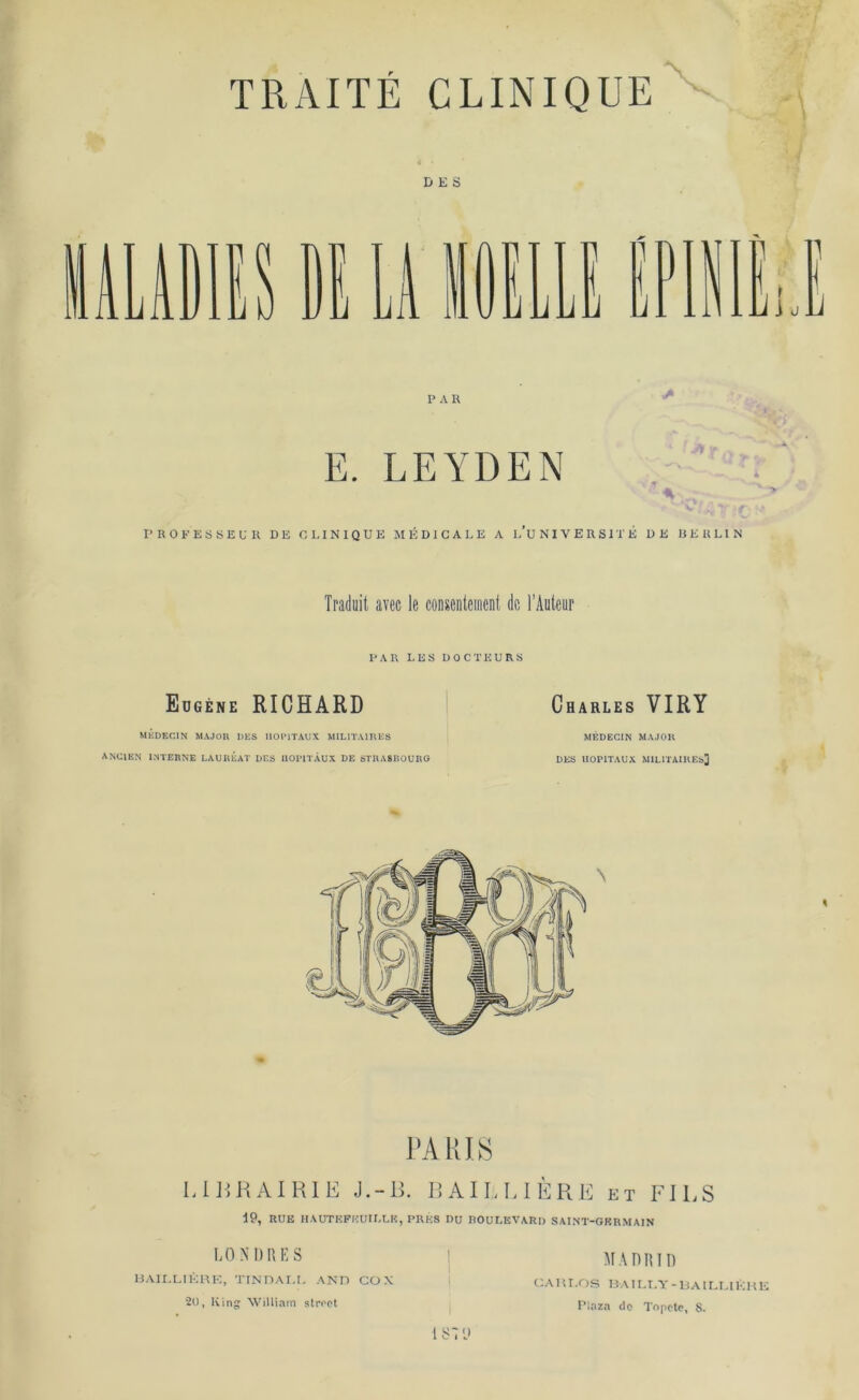 TRAITE CLINIQUE DES PAR E. LEYDEN PROFESSEU R DE CLINIQUE MEBICALE A l’uNIVERSITE DE BERLIN Traduit avec le consentement du l’Auteur PAR LES DOCTKURS Eugene RICHARD Charles VIRY MEDEC1N MAJOR DES UOP1TAUX MIL1TA1RES MEDECIN MAJOR ANCIEN INTERNE LAUREAT DES UOPITAUX DE STRASBOURG DES UOPITAUX MILITAIHEb] PARIS LIBRAIRIE J. - B. BAIELIERE et FILS 19, RUE HAUTEFEUILLE, PRES DU ROULEVARI) SAINT-GKRMA1N LONDRES BAILLIERE, TINDAI.I. AND COX 20, King William stroot l s: y MADRID C A m. O s B AIL T'V - B AILI. IK H E