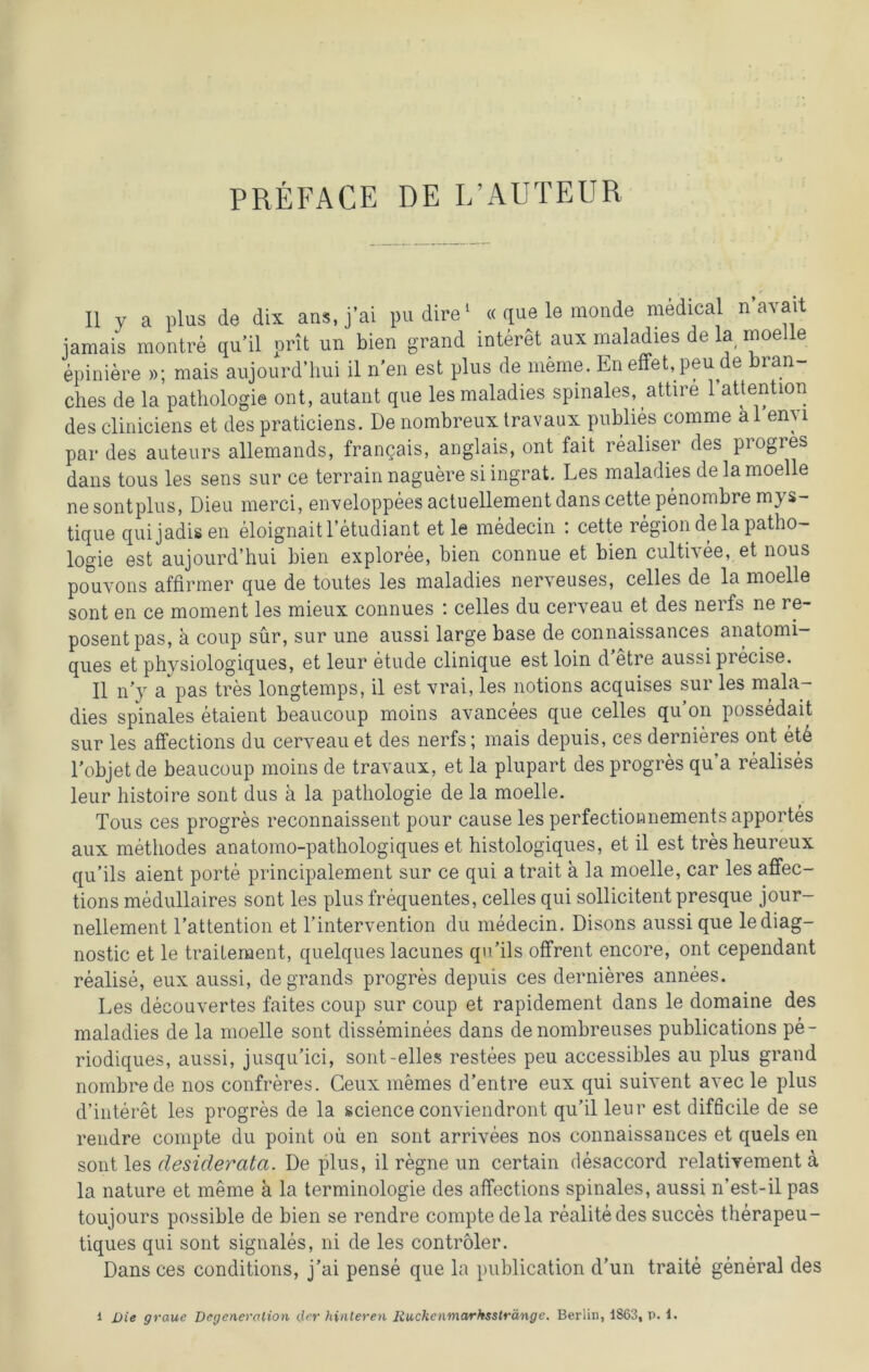 II y a plus de dix ans, j’ai pudire1 « que le monde medical n avait jamais montre qu’il prit un bien grand interet aux maladies de la moelle epiniere »; mais aujourd’hui il n'en est plus dememe. Eneffet.peude bran- clies de la pathologie ont, autant que les maladies spinales, attire 1 attention des cliniciens et des praticiens. De nombreux travaux publies comme a 1 eny par des auteurs allemands, francais, anglais, ont fait realiser des progres dans tous les sens sur ce terrain naguere si ingrat. Les maladies de la moelle ne sontplus, Dieu merci, enveloppees actuellement dans cette penombre mys- tique quijadisen eloignaitl’etudiant et le medecin : cette region de la patho- logie est aujourd’hui bien exploree, bien connue et bien cultivee, et nous pouvons affirmer que de toutes les maladies nerveuses, celles de la moelle sont en ce moment les mieux connues : celles du cerveau et des nerfs ne re- posentpas, ä coup sür, sur une aussi large base de connaissances anatomi- ques et physiologiques, et leur etude clinique est loin d etre aussi precise. II n’y a pas tres longtemps, il est vrai, les notions acquises sur les mala- dies spinales etaient beaucoup moins avancees que celles qu’on possedait sur les affections du cerveau et des nerfs; mais depuis, ces dernieres ont et6 l’objet de beaucoup moins de travaux, et la plupart des progres qua realises leur histoire sont dus ä la pathologie de la moelle. Tous ces progres reconnaissent pour cause les perfectionnements apportes aux methodes anatomo-pathologiques et histologiques, et il est tresheureux qu’ils aient porte principalement sur ce qui a trait a la moelle, car les affec- tions medullaires sont les plus frequentes, celles qui sollicitentpresque jour- nellement l’attention et Tintervention du medecin. Disons aussi que lediag- nostic et le trailement, quelques lacunes qn’ils offrent encore, ont cependant realise, eux aussi, de grands progres depuis ces dernieres annees. Les decouvertes faites coup sur coup et rapidement dans le domaine des maladies de la moelle sont disseminees dans denombreuses publications pe- riodiques, aussi, jusqu’ici, sont-eiles restees peu accessibles au plus grand nombrede nos confreres. Geux memes d’entre eux qui suivent avec le plus d’interet les progres de la science conviendront qu’il leur est difficile de se reudre compte du point oü en sont arrivees nos connaissances et quels en sont les desiderata. De plus, il regne un certain desaccord relativement a la nature et meine a la terminologie des affections spinales, aussi n’est-il pas toujours possible de bien se rendre compte de la realitedes succes therapeu- tiques qui sont signales, ni de les contröler. Dans ces conditions, j’ai pense que la publication d’un traite general des 1 Die graue Degeneration der hinteren Ruckenmarhsstränge. Berlin, 1863, p. 1.