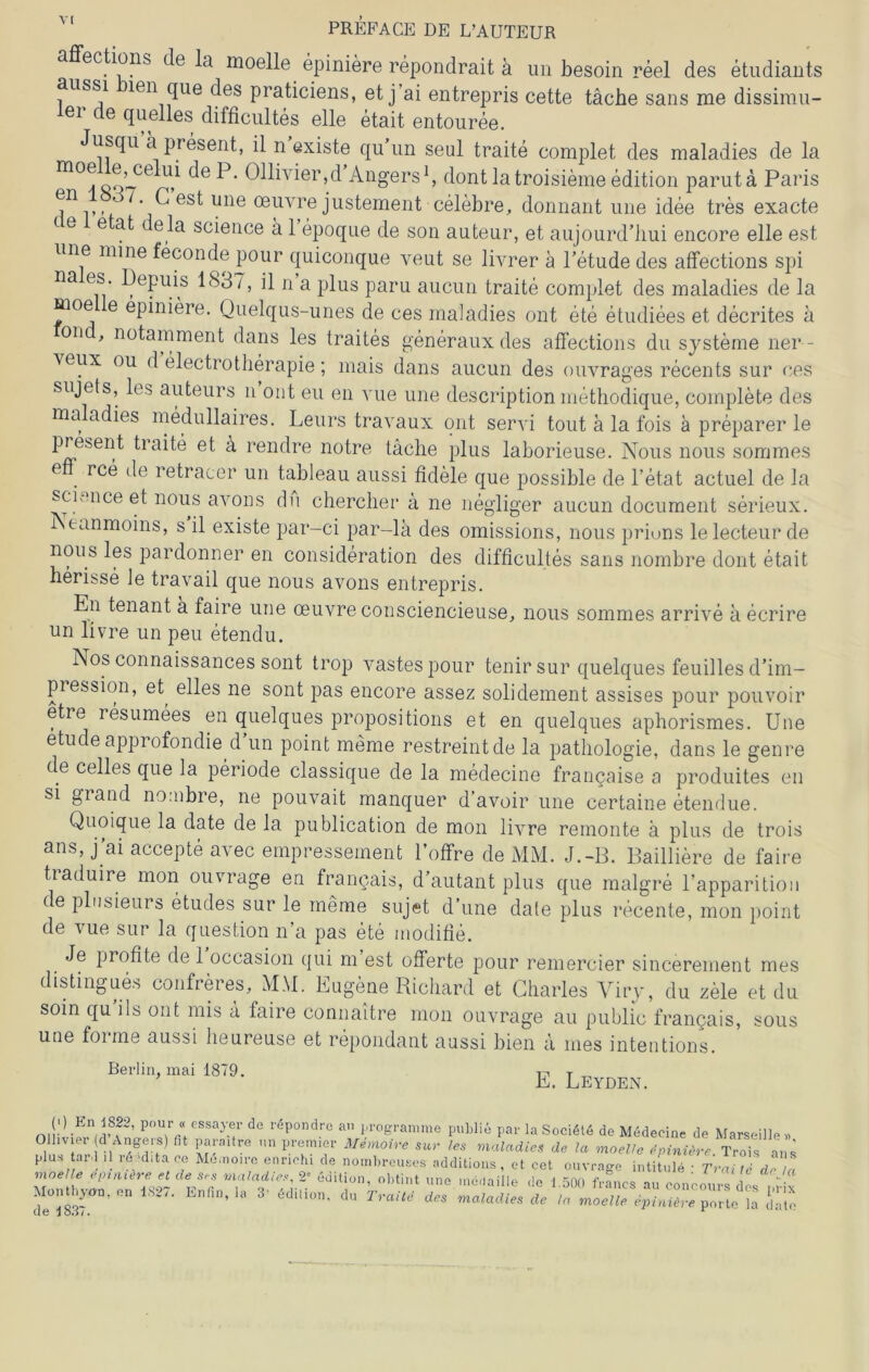 affections de la moelle epiniere repondrait ä un besoin reel des etudiants aussi len que des praticiens, et j’ai entrepris cette täche sans me dissimil- ier de quelles difficultes eile etait entouree. Jusqu ä present, il n existe qu un seul traite complet des maladies de la m°^?’cekü c^eP- 011ivier,d’Angers1, dontlatroisiemeedition paruta Paris j11,,, Gest une oeuvrejustement celebre, donnant une idee tres exacte <- e e at ela Science ä 1 epoque de son auteur, et aujourd’hui encore eile est une mine feconde pour quiconque veut se livrer a l’etude des affections spi na es. Depuis 1837, il n a plus paru aucun traite complet des maladies de la moe e epiniere. Quelqus-unes de ces maladies ont ete etudiees et decrites a on , notamment dans les traites generauxdes affections du Systeme ner- \eux ou d electrotherapie; mais dans aucun des ouvrages recents sur ces sujets, les auteurs n ont eu en vue une description methodique, complete des ma adies medullaires. Leurs travaux ont servi tout a la fois ä preparer le present traite et ä rendre notre tache plus laborieuse. Nous nous sommes e ree de retracer un tableau aussi fidele que possible de l’etat actuel de la Science et nous avons du cherclier a ne negliger aucun document serieux. i tanmoins, s il existe par-ci par-lä des omissions, nous prions lelecteur de nous les pardonner en consideration des difficultes sans nombre dont etait herisse le travail que nous avons entrepris. En tenant ä faire une oeuvre consciencieuse, nous sommes arrive ä ecrire un livre un peu etendu. Nos connaissances sont trop vastes pour tenir sur quelques feuilles d’im- pression, et^ elles ne sont pas encore assez solidement assises pour pouvoir etre resumees en quelques propositions et en quelques aphorismes. Une etude approfondie d’un point meine restreintde la pathologie, dans le genre de celles que la periode classique de la medecine francaise a produites en si grand nombre, ne pouvait manquer d’avoir une certaine etendue. Quoique la date de la publication de mon livre remonte ä plus de trois ans, j’ai accepte avec empressement l’offre de MM. J.-B. Bailliere de faire traduire mon ouvrage en francais, d autant plus que malgre l’apparition de plosieurs etudes sur le ineme sujet d’une date plus recente, mon point de vue sur la question n’a pas ete modifie. Je profite de 1 occasion qui m est Offerte pour remercier sincerement mes distingues confreres, MM. Eugene Richard et Charles Yiry, du zele et du soin qu ils ont mis ä faire connaitre mon ouvrage au public francais, sous une foi me aussi heureuse et repondant aassi bien a nies intentions. Berlin, mai 1879. E. Leyden. mr -E m? P°ur a eSSay-f d° reP°nclre a 1'i'ogramme publie par la Sociötö de Medecine de Marseille» m mi fi ffE r<? prtmlf m'noire s“>' Ies maladies de la moelle tpinUrc. Trois ans pius ai,l il re ‘dita ce Memoire ennchi de nombreuses additions, et cet ouvrage intitule • Traite de ,1 .„o.He et de maladle, 2; edition, „Mint „ne nie,Inille ,1c 1.5011 f™„c an con^ounn di ,i “ de “ ’■ TnM *• moMr «f»«™ P»rte iä inlc